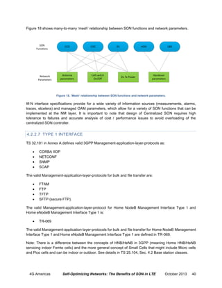 Figure 18 shows many-to-many ‘mesh’ relationship between SON functions and network parameters.

SON
Functions

CCO

Antenna
parameters

Network
Parameters

COC

Cell switch
On/Off

ES

HOO

DL Tx Power

LBO

Handover
parameters

Figure 18. ‘Mesh’ relationship between SON functions and network parameters.

Itf-N interface specifications provide for a wide variety of information sources (measurements, alarms,
traces, etcetera) and managed OAM parameters, which allow for a variety of SON functions that can be
implemented at the NM layer. It is important to note that design of Centralized SON requires high
tolerance to failures and accurate analysis of cost / performance issues to avoid overloading of the
centralized SON controller.

4.2.2.7 TYPE 1 INTERFACE
TS 32.101 in Annex A defines valid 3GPP Management-application-layer-protocols as:





CORBA IIOP
NETCONF
SNMP
SOAP

The valid Management-application-layer-protocols for bulk and file transfer are:





FTAM
FTP
TFTP
SFTP (secure FTP).

The valid Management-application-layer-protocol for Home NodeB Management Interface Type 1 and
Home eNodeB Management Interface Type 1 is:


TR-069

The valid Management-application-layer-protocols for bulk and file transfer for Home NodeB Management
Interface Type 1 and Home eNodeB Management Interface Type 1 are defined in TR-069.
Note: There is a difference between the concepts of HNB/HeNB in 3GPP (meaning Home HNB/HeNB
servicing indoor Femto cells) and the more general concept of Small Cells that might include Micro cells
and Pico cells and can be indoor or outdoor. See details in TS 25.104, Sec. 4.2 Base station classes.

4G Americas

Self-Optimizing Networks: The Benefits of SON in LTE

October 2013

40

 