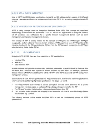 4.2.2.8 ITF-N TYPE 2 INTERFACE
Most of 3GPP SA5 SON related specifications (series 32 and 28) address certain aspects of Itf-N Type 2
interface. Use cases and functional entities are outlined in the TS 32.522 according to requirements in TS
32.521.

4.2.2.9 INTEGRATION REFERENCE POINT (IRP) CONCEPT
3GPP is using concept known as Integration Reference Point (IRP). This concept and associated
methodology is described in the documents TS 32.103 and 32.150. Specification of every IRP covers a
set of operations and notifications for a specific telecom management domain such as alarm
management, configuration management, etcetera.
The concept of IRP is closely related to the concept of IRPAgent and IRPManager. IRPAgent
encapsulates certain subset of network element functions. IRPManager is a user of IRPAgent(s) and it
interacts directly with the IRPAgent(s) using IRP(s). From the IRPManager's perspective, the IRPAgent
behavior is only visible via the IRP(s).

4.2.2.10

IRP CATEGORIES

According to TS 32.103, there are three categories of IRP specifications:




Interface IRPs
NRM IRPs
Data Definition IRPs

A Data Definition IRP provides common data definitions, referenced by specifications of Interface IRPs
and NRM IRPs. Interface IRPs operate on entities modeled by NRM IRPs. For example, operations
defined in Basic CM IRP are used together with E- UTRAN NRM IRP to support E-UTRAN configuration
management function.
Specifications of each IRP are partitioned into Requirements-level, IS-level and SS-level specifications
which is similar to partitioning of protocol specifications into Stage 1, 2 and 3.




The "Requirements-level" intends to provide conceptual and use cases definitions for a specific
management interface aspect as well as defining subsequent requirements for this IRP
The "IS-level" provides the technology independent specification of an IRP
The "SS-level" finally provides the mapping of IS definitions into one or more technology-specific
Solution Sets e.g. CORBA.

The following sections outline several important IRPs as well as corresponding groups of 3GPP
specifications.

4G Americas

Self-Optimizing Networks: The Benefits of SON in LTE

October 2013

41

 