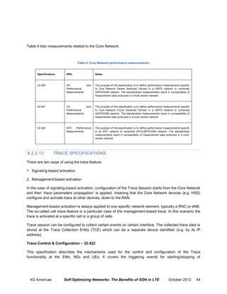 Table 4 lists measurements related to the Core Network.

Table 4. Core Network performance measurements.

Specifications

IRPs

Notes

32.406

PS
core
Performance
Measurements

The purpose of this specification is to define performance measurements specific
to Core Network Packet Switched Domain in a UMTS network or combined
UMTS/GSM network. The standardized measurements result in comparability of
measurement data produced in a multi-vendor network.

32.407

CS
core
Performance
Measurements

The purpose of this specification is to define performance measurements specific
to Core Network Circuit Switched Domain in a UMTS network or combined
UMTS/GSM network. The standardized measurements result in comparability of
measurement data produced in a multi-vendor network.

32.426

EPC
Performance
Measurements

The purpose of this specification is to define performance measurements specific
to an EPC network or combined EPC/UMTS/GSM network. The standardized
measurements result in comparability of measurement data produced in a multivendor network.

4.2.2.13

TRACE SPECIFICATIONS

There are two ways of using the trace feature:
1. Signaling-based activation
2. Management-based activation
In the case of signaling-based activation, conﬁguration of the Trace Session starts from the Core Network
and then ‘trace parameters propagation’ is applied, meaning that the Core Network devices (e.g. HSS)
configure and activate trace at other devices, down to the RAN.
Management-based activation is always applied to one speciﬁc network element, typically a RNC or eNB.
The so-called cell trace feature is a particular case of the management-based trace. In this scenario the
trace is activated at a speciﬁc cell or a group of cells.
Trace session can be configured to collect certain events on certain interface. The collected trace data is
stored at the Trace Collection Entity (TCE) which can be a separate device identified (e.g. by its IP
address).
Trace Control & Configuration – 32.422
This specification describes the mechanisms used for the control and configuration of the Trace
functionality at the EMs, NEs and UEs. It covers the triggering events for starting/stopping of

4G Americas

Self-Optimizing Networks: The Benefits of SON in LTE

October 2013

44

 