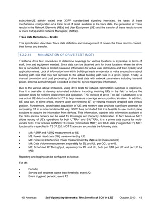 subscriber/UE activity traced over 3GPP standardized signaling interfaces, the types of trace
mechanisms, configuration of a trace, level of detail available in the trace data, the generation of Trace
results in the Network Elements (NEs) and User Equipment (UE) and the transfer of these results to one
or more EM(s) and/or Network Manager(s) (NM(s)).
Trace Data Definitions – 32.423
This specification describes Trace data definition and management. It covers the trace records content,
their format and transfer.

4.2.2.14

MINIMIZATION OF DRIVE TEST (MDT)

Traditional drive test procedures to determine coverage for various locations is expensive in terms of
staff, time and equipment needed. Since data can be obtained only for those locations where the drive
test is conducted, there is limited measured information for actual user distribution and their mobility and
application mixes. Lack of information from within buildings leads an operator to make assumptions about
building path loss that may not correlate to the actual building path loss in a given region. Finally, a
manual correlation and post processing of drive test data with network parameters including transmit
power, antenna azimuth/tilt/gain is needed in order to derive meaningful information.
Due to the various above limitations, using drive tests for network optimization purposes is expensive,
thus it is desirable to develop automated solutions including involving UEs in the field to reduce the
operator costs for network deployment and operation. The concept of Drive Test (DT) substitution is to
use actual UE data to substitute for DT to help measure coverage versus position, etcetera. In addition,
UE data can, in some areas, improve upon conventional DT by helping measure dropped calls versus
position. Furthermore, coordinated acquisition of UE and network data provides significant potential for
surpassing DT in a more fundamental way. 3GPP has concluded that it is feasible to use control plane
solutions to acquire the information from devices. This information, together with information available in
the radio access network can be used for Coverage and Capacity Optimization. In fact, because MDT
allows tracing of UE’s operations for both UTRAN and E-UTRAN, it is a prime data source for multivendor SON. This includes CONNECTED state (“Immediate MDT”) and IDLE state (“Logged MDT”). MDT
functionality is specified in TS 37.320. MDT Trace can accumulate the following data:






M1: RSRP and RSRQ measurement by UE
M2: Power Headroom (PH) measurement by UE
M3: Received Interference Power measurement by eNB (a cell measurement)
M4: Data Volume measurement separately for DL and UL, per QCI, by eNB.
M5: Scheduled IP Throughput, separately for DL and UL, both per RAB per UE and per UE by
eNB

Reporting and logging can be configured as follows:
For M1:




Periodic
Serving cell becomes worse than threshold; event A2
Event triggered periodic; event A2

4G Americas

Self-Optimizing Networks: The Benefits of SON in LTE

October 2013

45

 