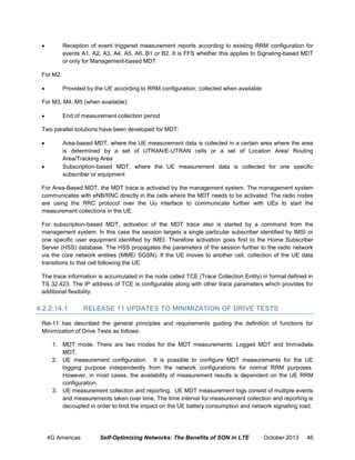

Reception of event triggered measurement reports according to existing RRM configuration for
events A1, A2, A3, A4, A5, A6, B1 or B2. It is FFS whether this applies to Signaling-based MDT
or only for Management-based MDT

For M2:


Provided by the UE according to RRM configuration; collected when available

For M3, M4, M5 (when available):


End of measurement collection period

Two parallel solutions have been developed for MDT:




Area-based MDT, where the UE measurement data is collected in a certain area where the area
is determined by a set of UTRAN/E-UTRAN cells or a set of Location Area/ Routing
Area/Tracking Area
Subscription-based MDT, where the UE measurement data is collected for one speciﬁc
subscriber or equipment

For Area-Based MDT, the MDT trace is activated by the management system. The management system
communicates with eNB/RNC directly in the cells where the MDT needs to be activated. The radio nodes
are using the RRC protocol over the Uu interface to communicate further with UEs to start the
measurement collections in the UE.
For subscription-based MDT, activation of the MDT trace also is started by a command from the
management system. In this case the session targets a single particular subscriber identiﬁed by IMSI or
one speciﬁc user equipment identiﬁed by IMEI. Therefore activation goes ﬁrst to the Home Subscriber
Server (HSS) database. The HSS propagates the parameters of the session further to the radio network
via the core network entities (MME/ SGSN). If the UE moves to another cell, collection of the UE data
transitions to that cell following the UE.
The trace information is accumulated in the node called TCE (Trace Collection Entity) in format defined in
TS 32.423. The IP address of TCE is configurable along with other trace parameters which provides for
additional flexibility.

4.2.2.14.1

RELEASE 11 UPDATES TO MINIMIZATION OF DRIVE TESTS

Rel-11 has described the general principles and requirements guiding the definition of functions for
Minimization of Drive Tests as follows:
1. MDT mode. There are two modes for the MDT measurements: Logged MDT and Immediate
MDT.
2. UE measurement configuration. It is possible to configure MDT measurements for the UE
logging purpose independently from the network configurations for normal RRM purposes.
However, in most cases, the availability of measurement results is dependent on the UE RRM
configuration.
3. UE measurement collection and reporting. UE MDT measurement logs consist of multiple events
and measurements taken over time. The time interval for measurement collection and reporting is
decoupled in order to limit the impact on the UE battery consumption and network signalling load.

4G Americas

Self-Optimizing Networks: The Benefits of SON in LTE

October 2013

46

 