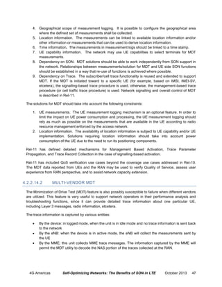 4. Geographical scope of measurement logging. It is possible to configure the geographical area
where the defined set of measurements shall be collected.
5. Location information. The measurements can be linked to available location information and/or
other information or measurements that can be used to derive location information.
6. Time information. The measurements in measurement logs should be linked to a time stamp.
7. UE capability information. The network may use UE capabilities to select terminals for MDT
measurements.
8. Dependency on SON. MDT solutions should be able to work independently from SON support in
the network. Relationships between measurements/solution for MDT and UE side SON functions
should be established in a way that re-use of functions is achieved where possible.
9. Dependency on Trace. The subscriber/cell trace functionality is reused and extended to support
MDT. If the MDT is initiated toward to a specific UE (for example, based on IMSI, IMEI-SV,
etcetera), the signalling-based trace procedure is used, otherwise, the management-based trace
procedure (or cell traffic trace procedure) is used. Network signalling and overall control of MDT
is described in Rel-11.
The solutions for MDT should take into account the following constraints:
1. UE measurements. The UE measurement logging mechanism is an optional feature. In order to
limit the impact on UE power consumption and processing, the UE measurement logging should
rely as much as possible on the measurements that are available in the UE according to radio
resource management enforced by the access network.
2. Location information. The availability of location information is subject to UE capability and/or UE
implementation. Solutions requiring location information should take into account power
consumption of the UE due to the need to run its positioning components.
Rel-11 has defined detailed mechanisms for Management Based Activation, Trace Parameter
Propagation, and Trace Record Collection in the case of signalling-based activation.
Rel-11 has included QoS verification use cases beyond the coverage use cases addressed in Rel-10.
The MDT data reported from UEs and the RAN may be used to verify Quality of Service, assess user
experience from RAN perspective, and to assist network capacity extension.

4.2.2.14.2

MULTI-VENDOR MDT

The Minimization of Drive Test (MDT) feature is also possibly susceptible to failure when different vendors
are utilized. This feature is very useful to support network operators in their performance analysis and
troubleshooting functions, since it can provide detailed trace information about one particular UE,
including Layer 3 messages, radio information, etcetera.
The trace information is captured by various entities:




By the device: in logged mode, when the unit is in idle mode and no trace information is sent back
to the network
By the eNB: when the device is in active mode, the eNB will collect the measurements sent by
the UE
By the MME: this unit collects MME trace messages. The information captured by the MME will
permit the MDT utility to decode the NAS portion of the traces collected at the RAN.

4G Americas

Self-Optimizing Networks: The Benefits of SON in LTE

October 2013

47

 