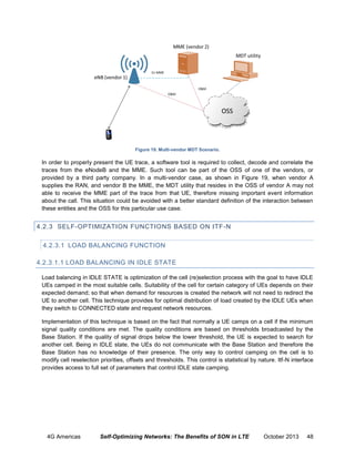 Figure 19. Multi-vendor MDT Scenario.

In order to properly present the UE trace, a software tool is required to collect, decode and correlate the
traces from the eNodeB and the MME. Such tool can be part of the OSS of one of the vendors, or
provided by a third party company. In a multi-vendor case, as shown in Figure 19, when vendor A
supplies the RAN, and vendor B the MME, the MDT utility that resides in the OSS of vendor A may not
able to receive the MME part of the trace from that UE, therefore missing important event information
about the call. This situation could be avoided with a better standard definition of the interaction between
these entities and the OSS for this particular use case.

4.2.3 SELF-OPTIMIZATION FUNCTIONS BASED ON ITF-N
4.2.3.1 LOAD BALANCING FUNCTION
4.2.3.1.1 LOAD BALANCING IN IDLE STATE
Load balancing in IDLE STATE is optimization of the cell (re)selection process with the goal to have IDLE
UEs camped in the most suitable cells. Suitability of the cell for certain category of UEs depends on their
expected demand; so that when demand for resources is created the network will not need to redirect the
UE to another cell. This technique provides for optimal distribution of load created by the IDLE UEs when
they switch to CONNECTED state and request network resources.
Implementation of this technique is based on the fact that normally a UE camps on a cell if the minimum
signal quality conditions are met. The quality conditions are based on thresholds broadcasted by the
Base Station. If the quality of signal drops below the lower threshold, the UE is expected to search for
another cell. Being in IDLE state, the UEs do not communicate with the Base Station and therefore the
Base Station has no knowledge of their presence. The only way to control camping on the cell is to
modify cell reselection priorities, offsets and thresholds. This control is statistical by nature. Itf-N interface
provides access to full set of parameters that control IDLE state camping.

4G Americas

Self-Optimizing Networks: The Benefits of SON in LTE

October 2013

48

 