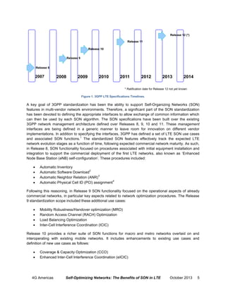 Release 12 (*)
Release 11
Release 10
Release 9
Release 8

2007

2008

2009

2010

2011

2012

2013

2014

* Ratification date for Release 12 not yet known
Figure 1. 3GPP LTE Specifications Timelines.

A key goal of 3GPP standardization has been the ability to support Self-Organizing Networks (SON)
features in multi-vendor network environments. Therefore, a significant part of the SON standardization
has been devoted to defining the appropriate interfaces to allow exchange of common information which
can then be used by each SON algorithm. The SON specifications have been built over the existing
3GPP network management architecture defined over Releases 8, 9, 10 and 11. These management
interfaces are being defined in a generic manner to leave room for innovation on different vendor
implementations. In addition to specifying the interfaces, 3GPP has defined a set of LTE SON use cases
1
and associated SON functions. The standardized SON features effectively track the expected LTE
network evolution stages as a function of time, following expected commercial network maturity. As such,
in Release 8, SON functionality focused on procedures associated with initial equipment installation and
integration to support the commercial deployment of the first LTE networks, also known as ‘Enhanced
Node Base Station (eNB) self-configuration’. These procedures included:





Automatic Inventory
2
Automatic Software Download
3
Automatic Neighbor Relation (ANR)
4
Automatic Physical Cell ID (PCI) assignment

Following this reasoning, in Release 9 SON functionality focused on the operational aspects of already
commercial networks, in particular key aspects related to network optimization procedures. The Release
9 standardization scope included these additional use cases:





Mobility Robustness/Handover optimization (MRO)
Random Access Channel (RACH) Optimization
Load Balancing Optimization
Inter-Cell Interference Coordination (ICIC)

Release 10 provides a richer suite of SON functions for macro and metro networks overlaid on and
interoperating with existing mobile networks. It includes enhancements to existing use cases and
definition of new use cases as follows:



Coverage & Capacity Optimization (CCO)
Enhanced Inter-Cell Interference Coordination (eICIC)

4G Americas

Self-Optimizing Networks: The Benefits of SON in LTE

October 2013

5

 