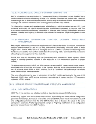 4.2.3.3 COVERAGE AND CAPACITY OPTIMIZATION FUNCTION
MDT is a powerful source of information for Coverage and Capacity Optimization function. The MDT trace
allows collections of measurements by multiple UEs, optionally combined with location data. Then the
SON manager will be able to create and maintain a virtual map of the network domain with all details of
coverage, with path loss matrix calculated for every given location for every eNB etc.
To influence the coverage and capacity situation, all interference control parameters (section 4.2.3.2) are
applicable as normally cell capacity strongly depends on interference generated by neighbor cells. The
RSRP and RSRQ measurements help identification of coverage holes. In many cases there is a tradeoff
between coverage and capacity; Centralized SON architecture allows for proper management of this
tradeoff.

4.2.3.4 HANDOVER
OPTIMIZATION
OPTIMIZATION)

FUNCTION

(MOBILITY

ROBUSTNESS

MRO targets the following: minimize call drops and Radio Link Failures related to handover, optimize cell
selection and reselection for UEs in IDLE state, and minimize unnecessary handovers. Some of these
targets form a tradeoff. MRO feature is also tightly bound to CONNECTED state load balancing where
handovers are used for more uniform distribution of load among eNBs. Centralized SON architecture
allows for proper management of these tradeoffs.
In LTE, RLF does not necessarily imply call (connection) drop, however RLF event signals a certain
degree of coverage problems. Statistics of both drops and RLFs is important for selection of proper
remedy.
To detect problems resulting in RLF, the SON manager can also use RLF traces collected by the network.
Actual execution of handover is controlled by the condition when the signal measurements reported by
the UE go below certain RSRP or RSRQ threshold. To fix RLF problems, the SON manager can modify
these thresholds over the OAM interface.
The same information can be used in optimization of Inter-RAT mobility, particularly for the case of CS
Feedback (CSFB) when a LTE terminal requesting a voice service, is handed over from LTE network to
collocated UTRAN network.

4.2.4 SON USE CASE INTERACTIONS AND WORKFLOW MANAGEMENT
4.2.4.1 SON INTERACTIONS
3GPP Rel-11 has identified and called out conflicts or dependencies between SON Functions.
Conflict may happen when two or more SON Functions try to change the same network configuration
parameter. For example, there would be a conflict when one SON Function tries to increase the value of
one configuration parameter while the other SON Function tries to decrease the value of the same
configuration parameter. Another typical conflict example is Ping-Pong modification of one configuration
parameter between two or more SON Functions.

4G Americas

Self-Optimizing Networks: The Benefits of SON in LTE

October 2013

50

 