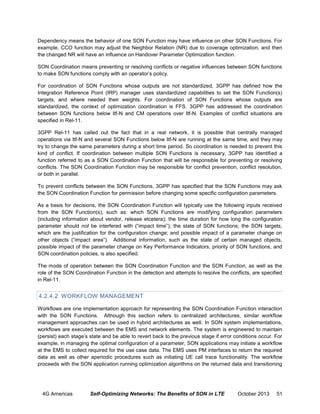 Dependency means the behavior of one SON Function may have influence on other SON Functions. For
example, CCO function may adjust the Neighbor Relation (NR) due to coverage optimization, and then
the changed NR will have an influence on Handover Parameter Optimization function.
SON Coordination means preventing or resolving conflicts or negative influences between SON functions
to make SON functions comply with an operator’s policy.
For coordination of SON Functions whose outputs are not standardized, 3GPP has defined how the
Integration Reference Point (IRP) manager uses standardized capabilities to set the SON Function(s)
targets, and where needed their weights. For coordination of SON Functions whose outputs are
standardized, the context of optimization coordination is FFS. 3GPP has addressed the coordination
between SON functions below Itf-N and CM operations over Itf-N. Examples of conflict situations are
specified in Rel-11.
3GPP Rel-11 has called out the fact that in a real network, it is possible that centrally managed
operations via Itf-N and several SON Functions below Itf-N are running at the same time, and they may
try to change the same parameters during a short time period. So coordination is needed to prevent this
kind of conflict. If coordination between multiple SON Functions is necessary, 3GPP has identified a
function referred to as a SON Coordination Function that will be responsible for preventing or resolving
conflicts. The SON Coordination Function may be responsible for conflict prevention, conflict resolution,
or both in parallel.
To prevent conflicts between the SON Functions, 3GPP has specified that the SON Functions may ask
the SON Coordination Function for permission before changing some specific configuration parameters.
As a basis for decisions, the SON Coordination Function will typically use the following inputs received
from the SON Function(s), such as: which SON Functions are modifying configuration parameters
(including information about vendor, release etcetera); the time duration for how long the configuration
parameter should not be interfered with (“impact time”); the state of SON functions; the SON targets,
which are the justification for the configuration change; and possible impact of a parameter change on
other objects (“impact area”). Additional information, such as the state of certain managed objects,
possible impact of the parameter change on Key Performance Indicators, priority of SON functions, and
SON coordination policies, is also specified.
The mode of operation between the SON Coordination Function and the SON Function, as well as the
role of the SON Coordination Function in the detection and attempts to resolve the conflicts, are specified
in Rel-11.

4.2.4.2 WORKFLOW MANAGEMENT
Workflows are one implementation approach for representing the SON Coordination Function interaction
with the SON Functions. Although this section refers to centralized architectures, similar workflow
management approaches can be used in hybrid architectures as well. In SON system implementations,
workflows are executed between the EMS and network elements. The system is engineered to maintain
(persist) each stage’s state and be able to revert back to the previous stage if error conditions occur. For
example, in managing the optimal configuration of a parameter, SON applications may initiate a workflow
at the EMS to collect required for the use case data. The EMS uses PM interfaces to return the required
data as well as other aperiodic procedures such as initiating UE call trace functionality. The workflow
proceeds with the SON application running optimization algorithms on the returned data and transitioning

4G Americas

Self-Optimizing Networks: The Benefits of SON in LTE

October 2013

51

 