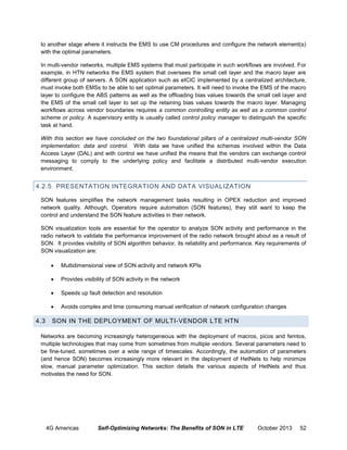 to another stage where it instructs the EMS to use CM procedures and configure the network element(s)
with the optimal parameters.
In multi-vendor networks, multiple EMS systems that must participate in such workflows are involved. For
example, in HTN networks the EMS system that oversees the small cell layer and the macro layer are
different group of servers. A SON application such as eICIC implemented by a centralized architecture,
must invoke both EMSs to be able to set optimal parameters. It will need to invoke the EMS of the macro
layer to configure the ABS patterns as well as the offloading bias values towards the small cell layer and
the EMS of the small cell layer to set up the retaining bias values towards the macro layer. Managing
workflows across vendor boundaries requires a common controlling entity as well as a common control
scheme or policy. A supervisory entity is usually called control policy manager to distinguish the specific
task at hand.
With this section we have concluded on the two foundational pillars of a centralized multi-vendor SON
implementation: data and control. With data we have unified the schemas involved within the Data
Access Layer (DAL) and with control we have unified the means that the vendors can exchange control
messaging to comply to the underlying policy and facilitate a distributed multi-vendor execution
environment.

4.2.5 PRESENTATION INTEGRATION AND DATA VISUALIZATION
SON features simplifies the network management tasks resulting in OPEX reduction and improved
network quality. Although, Operators require automation (SON features), they still want to keep the
control and understand the SON feature activities in their network.
SON visualization tools are essential for the operator to analyze SON activity and performance in the
radio network to validate the performance improvement of the radio network brought about as a result of
SON. It provides visibility of SON algorithm behavior, its reliability and performance. Key requirements of
SON visualization are:



Provides visibility of SON activity in the network



Speeds up fault detection and resolution



4.3

Multidimensional view of SON activity and network KPIs

Avoids complex and time consuming manual verification of network configuration changes

SON IN THE DEPLOYMENT OF MULTI-VENDOR LTE HTN

Networks are becoming increasingly heterogeneous with the deployment of macros, picos and femtos,
multiple technologies that may come from sometimes from multiple vendors. Several parameters need to
be fine-tuned, sometimes over a wide range of timescales. Accordingly, the automation of parameters
(and hence SON) becomes increasingly more relevant in the deployment of HetNets to help minimize
slow, manual parameter optimization. This section details the various aspects of HetNets and thus
motivates the need for SON.

4G Americas

Self-Optimizing Networks: The Benefits of SON in LTE

October 2013

52

 