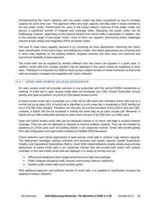Complementing the macro networks with low power nodes has been considered as way to increase
capacity for some time now. This approach offers very high capacity and data rates in areas covered by
the low power nodes. Performance for users in the macro network improves if low power nodes can
service a significant number of hotspots and coverage holes. Deploying low power nodes can be
challenging, however, depending on the physical location from which traffic is generated. In addition, due
to the reduced range of low power nodes, more of them are required. Overcoming these challenges
requires proper design and integration of the low power nodes.
The way to meet future capacity demand is by combining all three approaches: improving the macro
layer; densification of the macro layer; and adding pico nodes. How these approaches are combined and
in what order depends on the existing network, targeted volumes and data rates, and technical and
economical feasibility of each approach.
The small cells can be supplied by vendors different from the macro cell supplier in a given area. In
addition, small cells from multiple vendors may be deployed in the same market as neighbors to each
other. Therefore it is important for SON to work across multiple vendors in these scenarios so that small
cells are properly managed and integrated with macro networks.

4.3.1 OPEN AND HYBRID ACCESS SCENARIOS
An open access small cell provides services to any subscriber with the normal PLMN membership or
roaming. A small cell in open access mode does not broadcast any CSG (Closed Subscriber Group)
identity and does not perform any kind of CSG-based access control.
A hybrid access small cell is accessible as a CSG cell by UEs which are members of the CSG and as a
normal cell by all other UEs. A hybrid cell is identified in such a way that it broadcasts a CSG identity but
no (or FALSE) CSG indicator. Therefore, for UEs who are not the members of the CSG or who are CSGunaware, a hybrid cell can be accessed in exactly the same way as an open access cell. Moreover, a
hybrid cell can offer preferential services to users which are part of its CSG over non-CSG users.
Open and hybrid access small cells can be deployed indoors or at macro cell edge to expand network
coverage. They can also be deployed in hotspots to improve network capacity. They can be installed by
operators or a third party such as building owners in an unplanned manner. Small cells benefit greatly
from self configuration and optimization enabled by HetNets SON framework.
Future networks need dense deployment of open-access small cells to achieve huge network capacity.
The deployment leverages existing premises and backhaul and greatly reduces Capital Expenditure
(CapEx) and Operational Expenditure (OpEx). Good SON implementations enable simple plug-and-play
deployment of dense small cells in an unplanned manner that will provide both indoor and outdoor
coverage. In this new model, small cells are deployed in a variety of venues such as:




Offices and residences (from single-family homes to high-rise buildings);
Public hotspots (shopping malls, airports, train/subway stations, stadiums);
Outdoor public areas sites (such as lamp posts).

With additional spectrum and sufficient density of small cells, it is possible to significantly increase the
capacity of today’s networks.

4G Americas

Self-Optimizing Networks: The Benefits of SON in LTE

October 2013

54

 