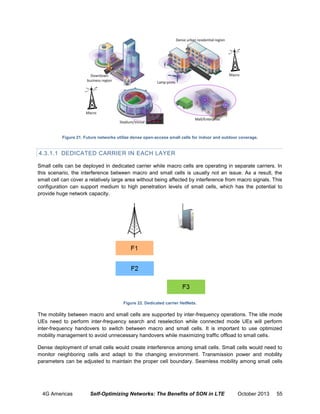 Figure 21. Future networks utilize dense open-access small cells for indoor and outdoor coverage.

4.3.1.1 DEDICATED CARRIER IN EACH LAYER
Small cells can be deployed in dedicated carrier while macro cells are operating in separate carriers. In
this scenario, the interference between macro and small cells is usually not an issue. As a result, the
small cell can cover a relatively large area without being affected by interference from macro signals. This
configuration can support medium to high penetration levels of small cells, which has the potential to
provide huge network capacity.

Figure 22. Dedicated carrier HetNets.

The mobility between macro and small cells are supported by inter-frequency operations. The idle mode
UEs need to perform inter-frequency search and reselection while connected mode UEs will perform
inter-frequency handovers to switch between macro and small cells. It is important to use optimized
mobility management to avoid unnecessary handovers while maximizing traffic offload to small cells.
Dense deployment of small cells would create interference among small cells. Small cells would need to
monitor neighboring cells and adapt to the changing environment. Transmission power and mobility
parameters can be adjusted to maintain the proper cell boundary. Seamless mobility among small cells

4G Americas

Self-Optimizing Networks: The Benefits of SON in LTE

October 2013

55

 