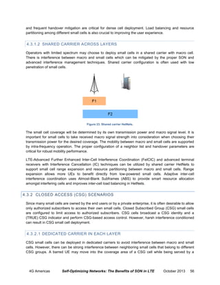 and frequent handover mitigation are critical for dense cell deployment. Load balancing and resource
partitioning among different small cells is also crucial to improving the user experience.

4.3.1.2 SHARED CARRIER ACROSS LAYERS
Operators with limited spectrum may choose to deploy small cells in a shared carrier with macro cell.
There is interference between macro and small cells which can be mitigated by the proper SON and
advanced interference management techniques. Shared carrier configuration is often used with low
penetration of small cells.

Figure 23. Shared carrier HetNets.

The small cell coverage will be determined by its own transmission power and macro signal level. It is
important for small cells to take received macro signal strength into consideration when choosing their
transmission power for the desired coverage. The mobility between macro and small cells are supported
by intra-frequency operation. The proper configuration of a neighbor list and handover parameters are
critical for robust mobility performance.
LTE-Advanced Further Enhanced Inter-Cell Interference Coordination (FeICIC) and advanced terminal
receivers with Interference Cancellation (IC) techniques can be utilized by shared carrier HetNets to
support small cell range expansion and resource partitioning between macro and small cells. Range
expansion allows more UEs to benefit directly from low-powered small cells. Adaptive inter-cell
interference coordination uses Almost-Blank Subframes (ABS) to provide smart resource allocation
amongst interfering cells and improves inter-cell load balancing in HetNets.

4.3.2 CLOSED ACCESS (CSG) SCENARIOS
Since many small cells are owned by the end users or by a private enterprise, it is often desirable to allow
only authorized subscribers to access their own small cells. Closed Subscribed Group (CSG) small cells
are configured to limit access to authorized subscribers. CSG cells broadcast a CSG identity and a
(TRUE) CSG indicator and perform CSG-based access control. However, harsh interference conditioned
can result in CSG small cell deployment.

4.3.2.1 DEDICATED CARRIER IN EACH LAYER
CSG small cells can be deployed in dedicated carriers to avoid interference between macro and small
cells. However, there can be strong interference between neighboring small cells that belong to different
CSG groups. A barred UE may move into the coverage area of a CSG cell while being served by a

4G Americas

Self-Optimizing Networks: The Benefits of SON in LTE

October 2013

56

 