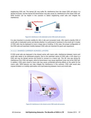 neighboring CSG cell. The barred UE may suffer DL interference from the closer CSG cell which it is
denied of access, and the barred UE transmission may also cause UL interference to the closer CSG cell.
SON function can be helpful in this scenario to detect neighboring small cells and mitigate the
interference.

Figure 24. Interference in the dedicated carrier CSG small cell scenario.

It is also important to provide mobility for UEs in idle and connected mode. UEs need to identify CSG of
small cells on dedicated carrier and decide whether it is authorized to handover to the small cell. A cluster
of CSG cells may be deployed to cover a large area or building. In this case, the proper configuration of
the CSG cells and seamless mobility between CSG cells are important for good user experience.

4.3.2.2 SHARED CARRIER ACROSS LAYERS
If CSG small cells are deployed in the shared carrier with macro cells, interference between macro and
small cells needs to be addressed properly. Due to the restricted nature of CSG cells, a UE close to a
CSG cell may be denied service and forced to connect to a macro cell. The UE may see strong DL
interference from CSG cell signal, while its transmission may cause significant noise rise at the CSG cell.
In addition, CSG users close to macro site may cause unintended jamming effects on the uplink for the
macro cells. SON features can help mitigate the interference in this scenario. CSG cells would also
impose limitation on mobility optimization and load balancing between macro and small cells.

Figure 25. Interference in the shared carrier CSG small cell scenario.

4G Americas

Self-Optimizing Networks: The Benefits of SON in LTE

October 2013

57

 