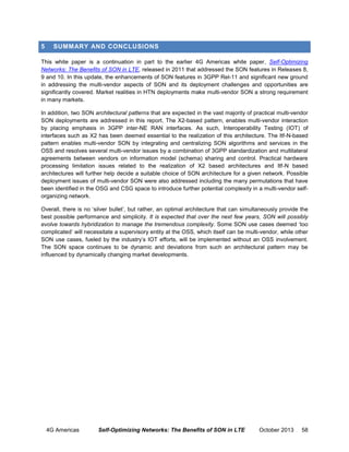 5

SUMMARY AND CONCLUSIONS

This white paper is a continuation in part to the earlier 4G Americas white paper, Self-Optimizing
Networks: The Benefits of SON in LTE, released in 2011 that addressed the SON features in Releases 8,
9 and 10. In this update, the enhancements of SON features in 3GPP Rel-11 and significant new ground
in addressing the multi-vendor aspects of SON and its deployment challenges and opportunities are
significantly covered. Market realities in HTN deployments make multi-vendor SON a strong requirement
in many markets.
In addition, two SON architectural patterns that are expected in the vast majority of practical multi-vendor
SON deployments are addressed in this report. The X2-based pattern, enables multi-vendor interaction
by placing emphasis in 3GPP inter-NE RAN interfaces. As such, Interoperability Testing (IOT) of
interfaces such as X2 has been deemed essential to the realization of this architecture. The Itf-N-based
pattern enables multi-vendor SON by integrating and centralizing SON algorithms and services in the
OSS and resolves several multi-vendor issues by a combination of 3GPP standardization and multilateral
agreements between vendors on information model (schema) sharing and control. Practical hardware
processing limitation issues related to the realization of X2 based architectures and Itf-N based
architectures will further help decide a suitable choice of SON architecture for a given network. Possible
deployment issues of multi-vendor SON were also addressed including the many permutations that have
been identified in the OSG and CSG space to introduce further potential complexity in a multi-vendor selforganizing network.
Overall, there is no ‘silver bullet’, but rather, an optimal architecture that can simultaneously provide the
best possible performance and simplicity. It is expected that over the next few years, SON will possibly
evolve towards hybridization to manage the tremendous complexity. Some SON use cases deemed ‘too
complicated’ will necessitate a supervisory entity at the OSS, which itself can be multi-vendor, while other
SON use cases, fueled by the industry’s IOT efforts, will be implemented without an OSS involvement.
The SON space continues to be dynamic and deviations from such an architectural pattern may be
influenced by dynamically changing market developments.

4G Americas

Self-Optimizing Networks: The Benefits of SON in LTE

October 2013

58

 
