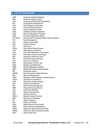 6 LIST OF ACRONYMS
ANR
BSS
CCO
CM
COC
CQI
CSG
DAS
EMS
eNB
E-UTRAN
FM
GCI
GoS
HO
HSPA
HTN
ICIC
IRAT
IRP
KPI
LTE
MDT
MLB
MME
MRO
NB
NGMN
NM
OAM
OPEX
OSS
PCI
PM
PRB
QCI
QoE
QoS
RACH
RAN
RF
RLF
RRC
RRM
RSRP
RSRQ
SDU

4G Americas

Automatic Neighbor Relation
Business Support System
Coverage and Capacity Optimization
Configuration Management
Cell Outage Compensation
Channel Quality Indicator
Closed Subscriber Group
Distributed Antenna Systems
Element Management System
Enhanced Node Base station
Evolved UMTS Terrestrial Radio Access Network
Fault Management
Global Cell Identifier
Grade of Service
Hand Over
High Speed Packet Access
Heterogeneous Network
Inter-Cell Interference Coordination
Inter-Radio Access Technology
Integration Reference Point
Key Performance Indicator
Long Term Evolution
Minimization of Drive Test
Mobility Load Balancing
Mobility Management Entity
Mobility Robustness Optimizations
Node Base station
Next Generation Mobile Networks
Network Management
Operations Administration and Maintenance
Operational Expenditure
Operations Support System
Physical Cell Identifier
Performance Management
Physical Resource Blocks
QoS Class Identifier
Quality of Experience
Quality of Service
Random Access Channel
Radio Access Network
Radio Frequency
Radio Link Failure
Radio Resource Connection
Radio Resource Management
Reference Signal Received Power
Reference Signal Received Quality
Service Data Unit

Self-Optimizing Networks: The Benefits of SON in LTE

October 2013

59

 