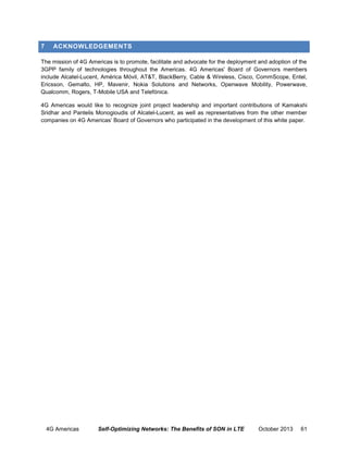 7

ACKNOWLEDGEMENTS

The mission of 4G Americas is to promote, facilitate and advocate for the deployment and adoption of the
3GPP family of technologies throughout the Americas. 4G Americas' Board of Governors members
include Alcatel-Lucent, América Móvil, AT&T, BlackBerry, Cable & Wireless, Cisco, CommScope, Entel,
Ericsson, Gemalto, HP, Mavenir, Nokia Solutions and Networks, Openwave Mobility, Powerwave,
Qualcomm, Rogers, T-Mobile USA and Telefónica.
4G Americas would like to recognize joint project leadership and important contributions of Kamakshi
Sridhar and Pantelis Monogioudis of Alcatel-Lucent, as well as representatives from the other member
companies on 4G Americas’ Board of Governors who participated in the development of this white paper.

4G Americas

Self-Optimizing Networks: The Benefits of SON in LTE

October 2013

61

 