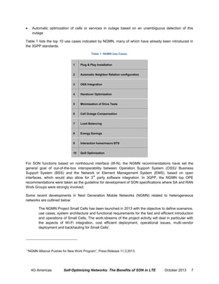 

Automatic optimization of cells or services in outage based on an unambiguous detection of this
outage

Table 1 lists the top 10 use cases indicated by NGMN, many of which have already been introduced in
the 3GPP standards.
Table 1. NGMN Use Cases.

1

Plug & Play Installation

2

Automatic Neighbor Relation configuration

3

OSS Integration

4

Handover Optimization

5

Minimization of Drive Tests

6

Cell Outage Compensation

7

Load Balancing

8

Energy Savings

9

Interaction home/macro BTS

10

QoS Optimization

For SON functions based on northbound interface (Itf-N), the NGMN recommendations have set the
general goal of out-of-the-box interoperability between Operation Support System (OSS)/ Business
Support System (BSS) and the Network or Element Management System (EMS), based on open
rd
interfaces, which would also allow for 3 party software integration. In 3GPP, the NGMN top OPE
recommendations were taken as the guideline for development of SON specifications where SA and RAN
Work Groups were strongly involved.
Some recent developments in Next Generation Mobile Networks (NGMN) related to heterogeneous
networks are outlined below:
The NGMN Project Small Cells has been launched in 2013 with the objective to define scenarios,
use cases, system architecture and functional requirements for the fast and efficient introduction
and operations of Small Cells. The work-streams of the project activity will deal in particular with
the aspects of Wi-Fi integration, cost efficient deployment, operational issues, multi-vendor
i
deployment and backhauling for Small Cells .

i

“NGMN Alliance Pushes for New Work Program”, Press Release 11.3.2013.

4G Americas

Self-Optimizing Networks: The Benefits of SON in LTE

October 2013

7

 