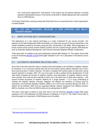ii

The “multi-vendor deployment” work-stream of the project has the general objective of solving
potential interoperability issues in multi-vendor small cells or HetNet deployments with a particular
focus on SON features.
The Project Small Cells is working closely with Small Cell Forum to ensure that work in both organizations
is closely aligned.

3 KEY LTE SON FEATURES, RELEASE 11 SON UPDATES AND MULTIVENDOR ISSUES
3.1

BASE STATION SELF-CONFIGURATION

The deployment of a new network technology is a major investment for any service provider. The
objective of the Self-Configuration SON functionality is to reduce the amount of human intervention in the
overall installation process by providing “plug and play” functionality in the eNBs. Self-Configuration is a
broad concept which involves several distinct functions that are covered through specific SON features,
such as Automatic Software Management, Self Test and Automatic Neighbor Relation configuration.
There have been no updates to the self configuration features after Release 10. The reader should refer
to the 4G Americas Benefits of SON white paper released in 2011 for a description of the feature and its
benefits.

3.2

AUTOMATIC NEIGHBOR RELATION (ANR)

One of the more labor-intensive areas in existing radio technologies is the handling of neighbor relations
for handover. It is a continuous activity that may be more intense during network expansion but is still a
time-consuming task in mature networks. The task is multiplied with several layers of cells when having
several networks to manage. With LTE, one more layer of cells is added and the development of small
cells further increases the number of neighbor relations; thus optimization of neighbor relations may be
more complex. Even with the best methods at hand, due to the sheer size of large radio networks – with
several hundred thousands of neighbor relations for a single operator – it is a huge undertaking to
maintain the neighbor relations manually. Neighbor cell relations are therefore an obvious area for
automation, and Automatic Neighbor Relation (ANR) is one of the most important features for SON. To
explore its full potential, ANR must be supported between network equipment from different vendors.
7
ANR is, therefore, one of the first SON functions to be standardized in 3GPP.
The work in this paper is based on prior work done in the 4G Americas Benefits of SON white paper
released in 2011 that addresses the SON features in Releases 8, 9 and 10. The reader should refer to
that white paper for a description of ANR features and its benefits.

ii

http://www.ngmn.org/workprogramme/small-cells.html

4G Americas

Self-Optimizing Networks: The Benefits of SON in LTE

October 2013

8

 