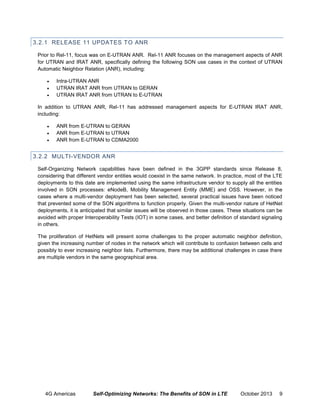 3.2.1 RELEASE 11 UPDATES TO ANR
Prior to Rel-11, focus was on E-UTRAN ANR. Rel-11 ANR focuses on the management aspects of ANR
for UTRAN and IRAT ANR, specifically defining the following SON use cases in the context of UTRAN
Automatic Neighbor Relation (ANR), including:




Intra-UTRAN ANR
UTRAN IRAT ANR from UTRAN to GERAN
UTRAN IRAT ANR from UTRAN to E-UTRAN

In addition to UTRAN ANR, Rel-11 has addressed management aspects for E-UTRAN IRAT ANR,
including:




ANR from E-UTRAN to GERAN
ANR from E-UTRAN to UTRAN
ANR from E-UTRAN to CDMA2000

3.2.2 MULTI-VENDOR ANR
Self-Organizing Network capabilities have been defined in the 3GPP standards since Release 8,
considering that different vendor entities would coexist in the same network. In practice, most of the LTE
deployments to this date are implemented using the same infrastructure vendor to supply all the entities
involved in SON processes: eNodeB, Mobility Management Entity (MME) and OSS. However, in the
cases where a multi-vendor deployment has been selected, several practical issues have been noticed
that prevented some of the SON algorithms to function properly. Given the multi-vendor nature of HetNet
deployments, it is anticipated that similar issues will be observed in those cases. These situations can be
avoided with proper Interoperability Tests (IOT) in some cases, and better definition of standard signaling
in others.
The proliferation of HetNets will present some challenges to the proper automatic neighbor definition,
given the increasing number of nodes in the network which will contribute to confusion between cells and
possibly to ever increasing neighbor lists. Furthermore, there may be additional challenges in case there
are multiple vendors in the same geographical area.

4G Americas

Self-Optimizing Networks: The Benefits of SON in LTE

October 2013

9

 