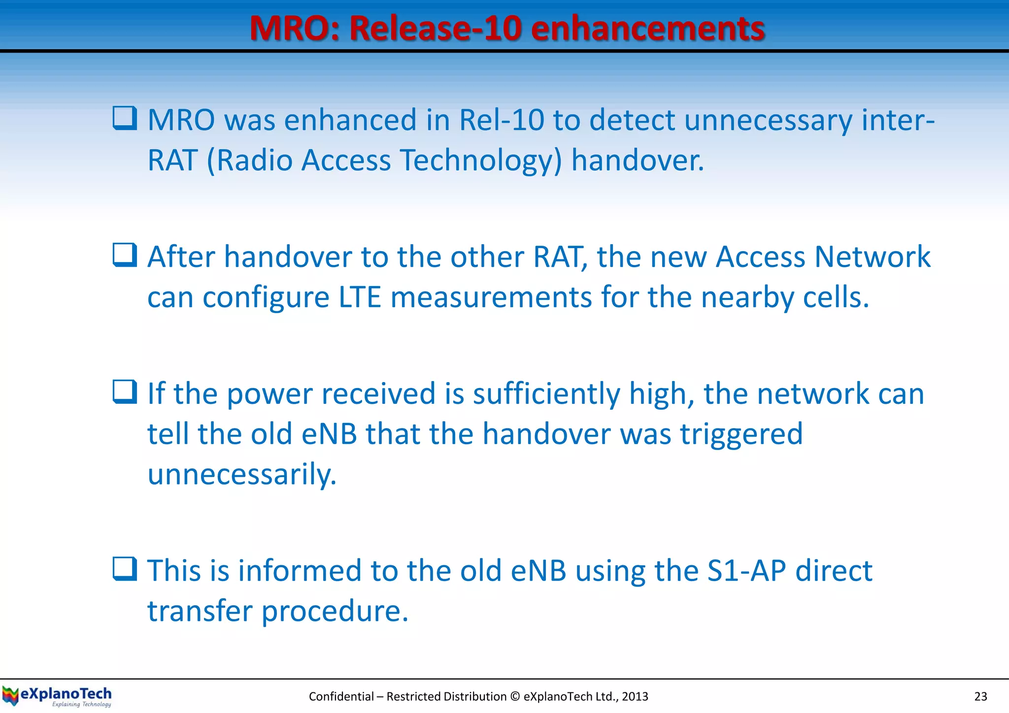 MRO: Release-10 enhancements
 MRO was enhanced in Rel-10 to detect unnecessary inter-
RAT (Radio Access Technology) handover.
 After handover to the other RAT, the new Access Network
can configure LTE measurements for the nearby cells.
 If the power received is sufficiently high, the network can
tell the old eNB that the handover was triggered
unnecessarily.
 This is informed to the old eNB using the S1-AP direct
transfer procedure.
Confidential – Restricted Distribution © eXplanoTech Ltd., 2013 23
 