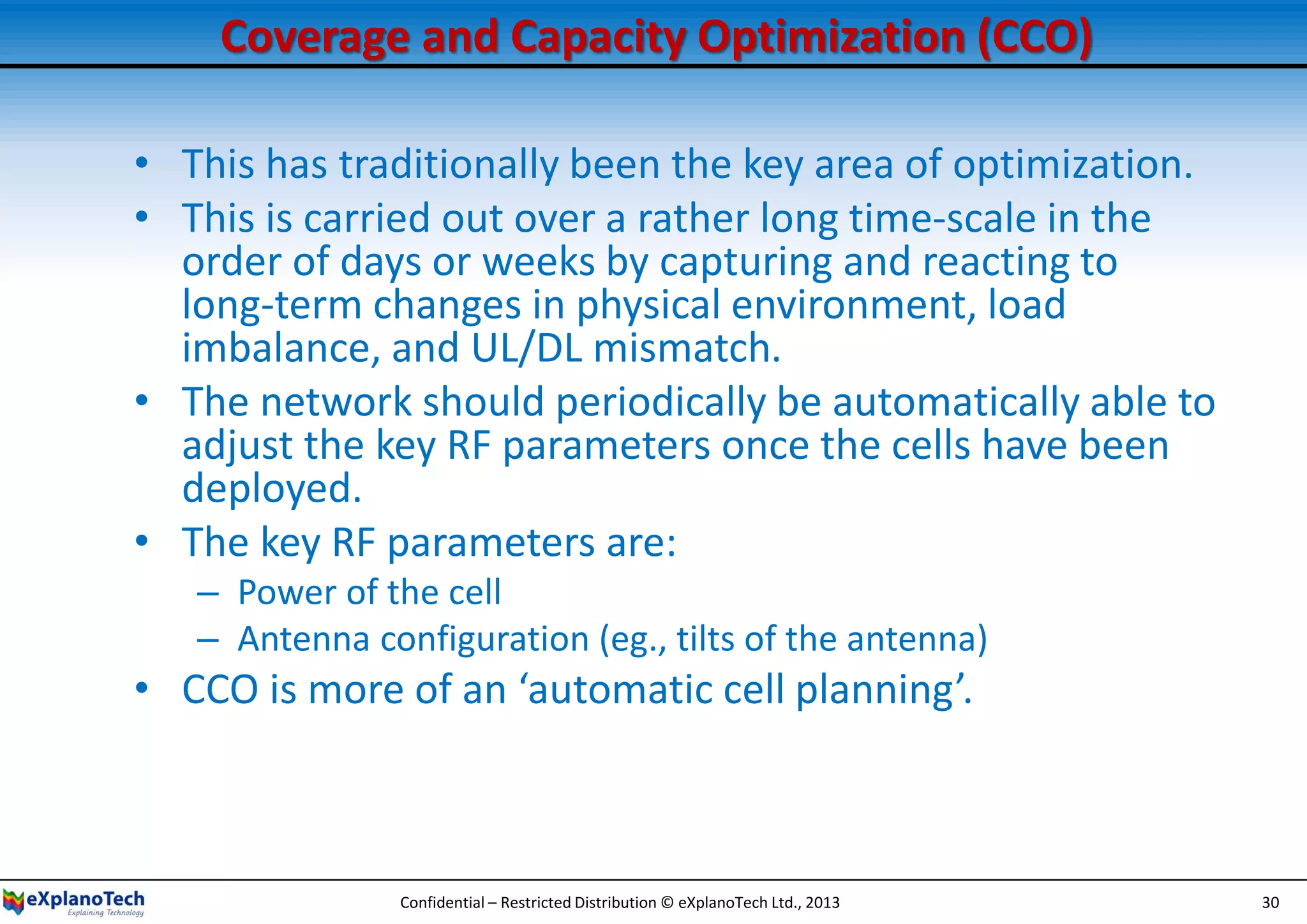 Coverage and Capacity Optimization (CCO)
• This has traditionally been the key area of optimization.
• This is carried out over a rather long time-scale in the
order of days or weeks by capturing and reacting to
long-term changes in physical environment, load
imbalance, and UL/DL mismatch.
• The network should periodically be automatically able to
adjust the key RF parameters once the cells have been
deployed.
• The key RF parameters are:
– Power of the cell
– Antenna configuration (eg., tilts of the antenna)
• CCO is more of an ‘automatic cell planning’.
Confidential – Restricted Distribution © eXplanoTech Ltd., 2013 30
 