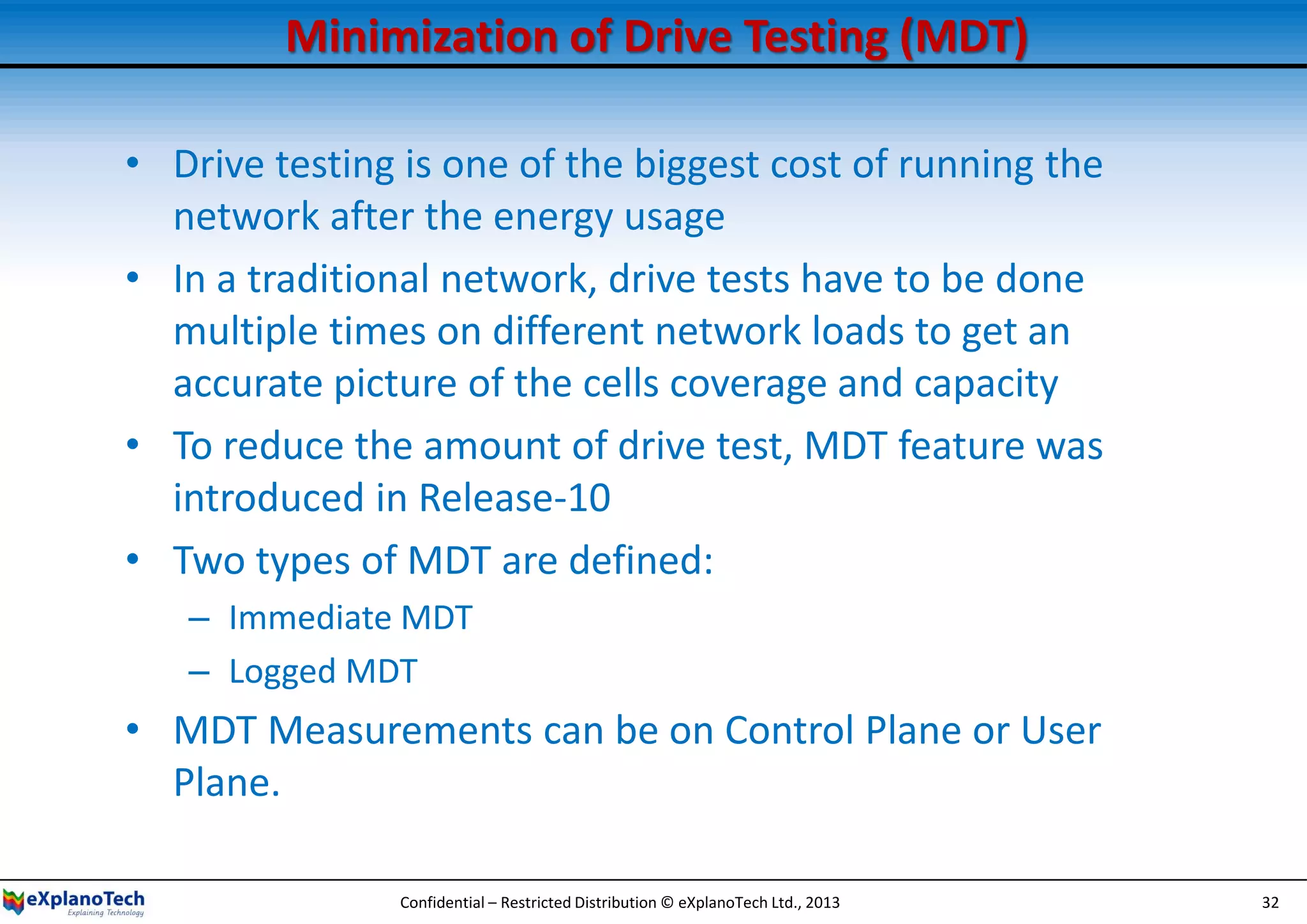 Minimization of Drive Testing (MDT)
• Drive testing is one of the biggest cost of running the
network after the energy usage
• In a traditional network, drive tests have to be done
multiple times on different network loads to get an
accurate picture of the cells coverage and capacity
• To reduce the amount of drive test, MDT feature was
introduced in Release-10
• Two types of MDT are defined:
– Immediate MDT
– Logged MDT
• MDT Measurements can be on Control Plane or User
Plane.
Confidential – Restricted Distribution © eXplanoTech Ltd., 2013 32
 