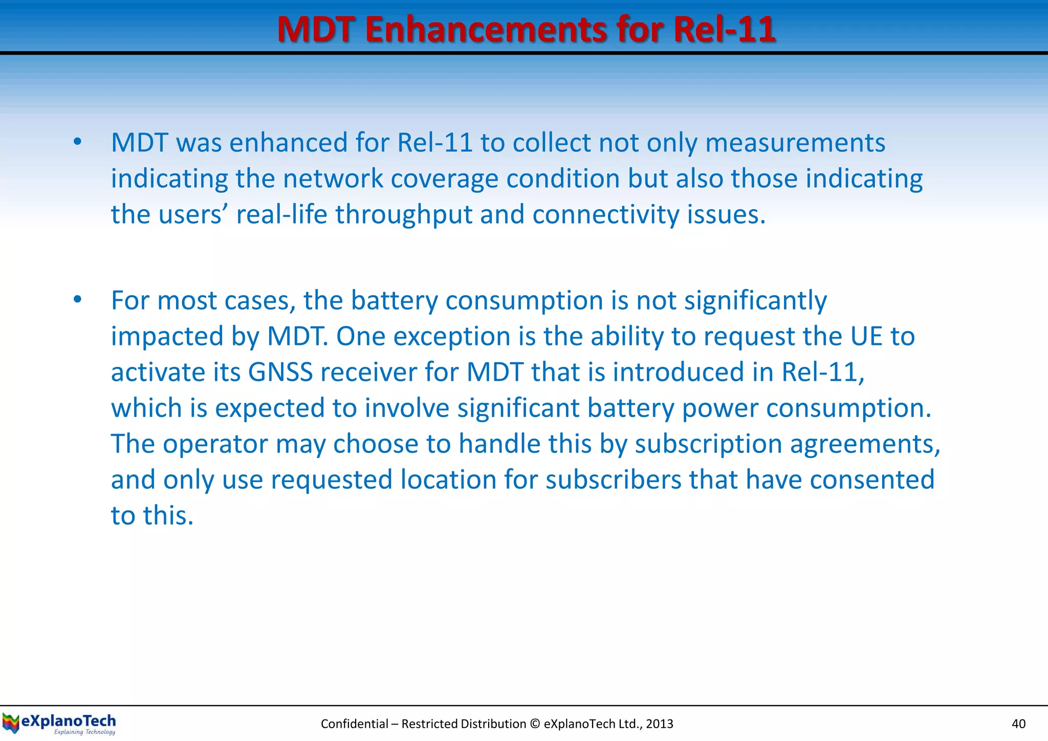 MDT Enhancements for Rel-11
• MDT was enhanced for Rel-11 to collect not only measurements
indicating the network coverage condition but also those indicating
the users’ real-life throughput and connectivity issues.
• For most cases, the battery consumption is not significantly
impacted by MDT. One exception is the ability to request the UE to
activate its GNSS receiver for MDT that is introduced in Rel-11,
which is expected to involve significant battery power consumption.
The operator may choose to handle this by subscription agreements,
and only use requested location for subscribers that have consented
to this.
Confidential – Restricted Distribution © eXplanoTech Ltd., 2013 40
 
