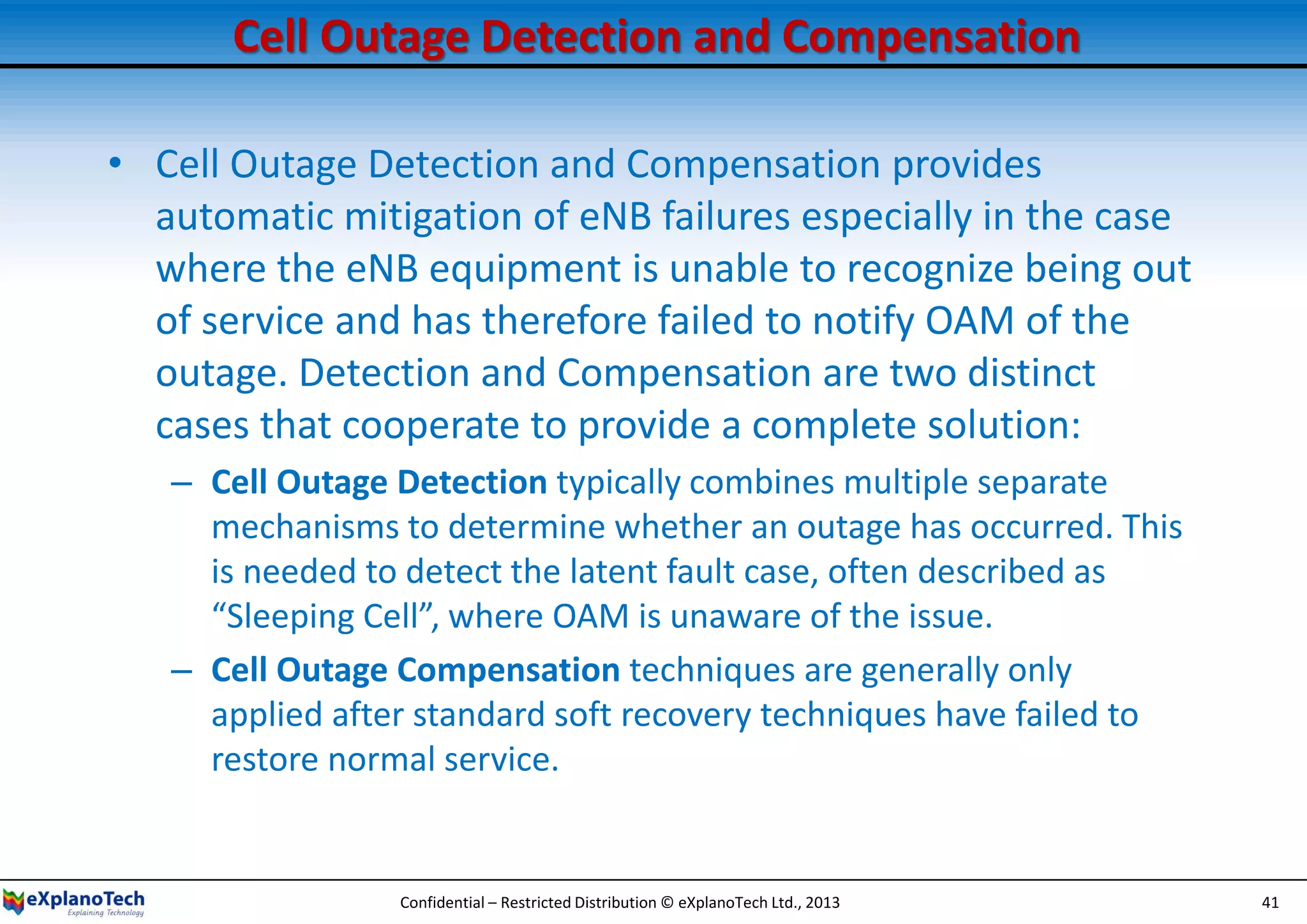Cell Outage Detection and Compensation
• Cell Outage Detection and Compensation provides
automatic mitigation of eNB failures especially in the case
where the eNB equipment is unable to recognize being out
of service and has therefore failed to notify OAM of the
outage. Detection and Compensation are two distinct
cases that cooperate to provide a complete solution:
– Cell Outage Detection typically combines multiple separate
mechanisms to determine whether an outage has occurred. This
is needed to detect the latent fault case, often described as
“Sleeping Cell”, where OAM is unaware of the issue.
– Cell Outage Compensation techniques are generally only
applied after standard soft recovery techniques have failed to
restore normal service.
Confidential – Restricted Distribution © eXplanoTech Ltd., 2013 41
 
