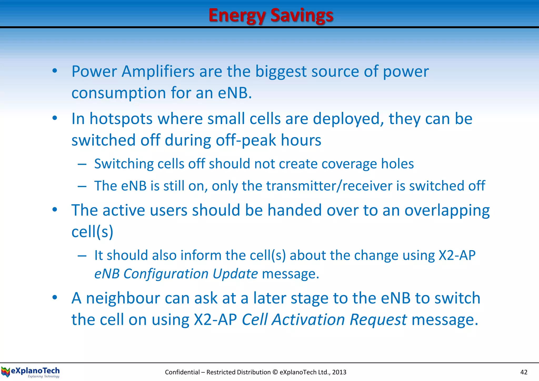Energy Savings
• Power Amplifiers are the biggest source of power
consumption for an eNB.
• In hotspots where small cells are deployed, they can be
switched off during off-peak hours
– Switching cells off should not create coverage holes
– The eNB is still on, only the transmitter/receiver is switched off
• The active users should be handed over to an overlapping
cell(s)
– It should also inform the cell(s) about the change using X2-AP
eNB Configuration Update message.
• A neighbour can ask at a later stage to the eNB to switch
the cell on using X2-AP Cell Activation Request message.
Confidential – Restricted Distribution © eXplanoTech Ltd., 2013 42
 