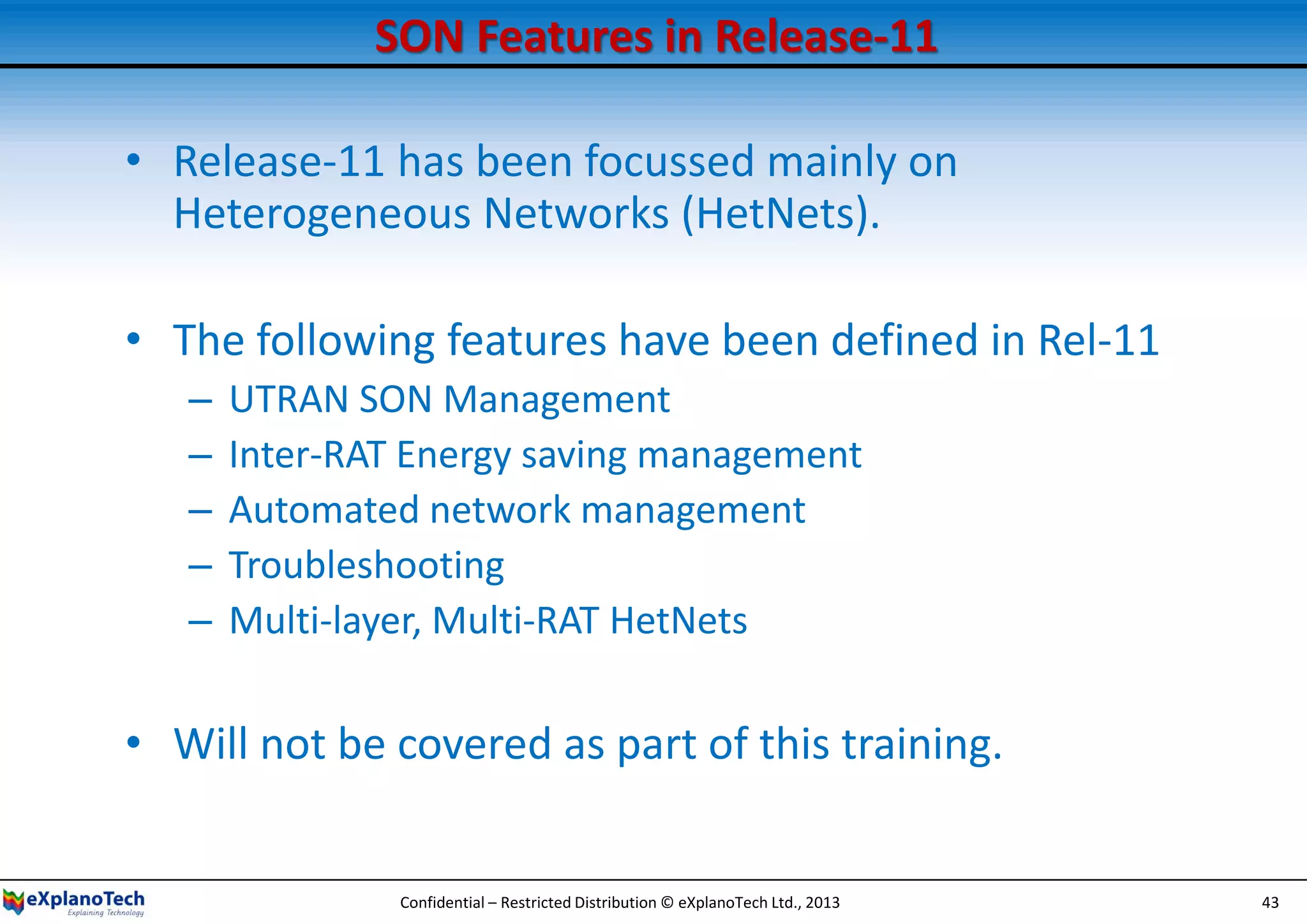 SON Features in Release-11
• Release-11 has been focussed mainly on
Heterogeneous Networks (HetNets).
• The following features have been defined in Rel-11
– UTRAN SON Management
– Inter-RAT Energy saving management
– Automated network management
– Troubleshooting
– Multi-layer, Multi-RAT HetNets
• Will not be covered as part of this training.
Confidential – Restricted Distribution © eXplanoTech Ltd., 2013 43
 