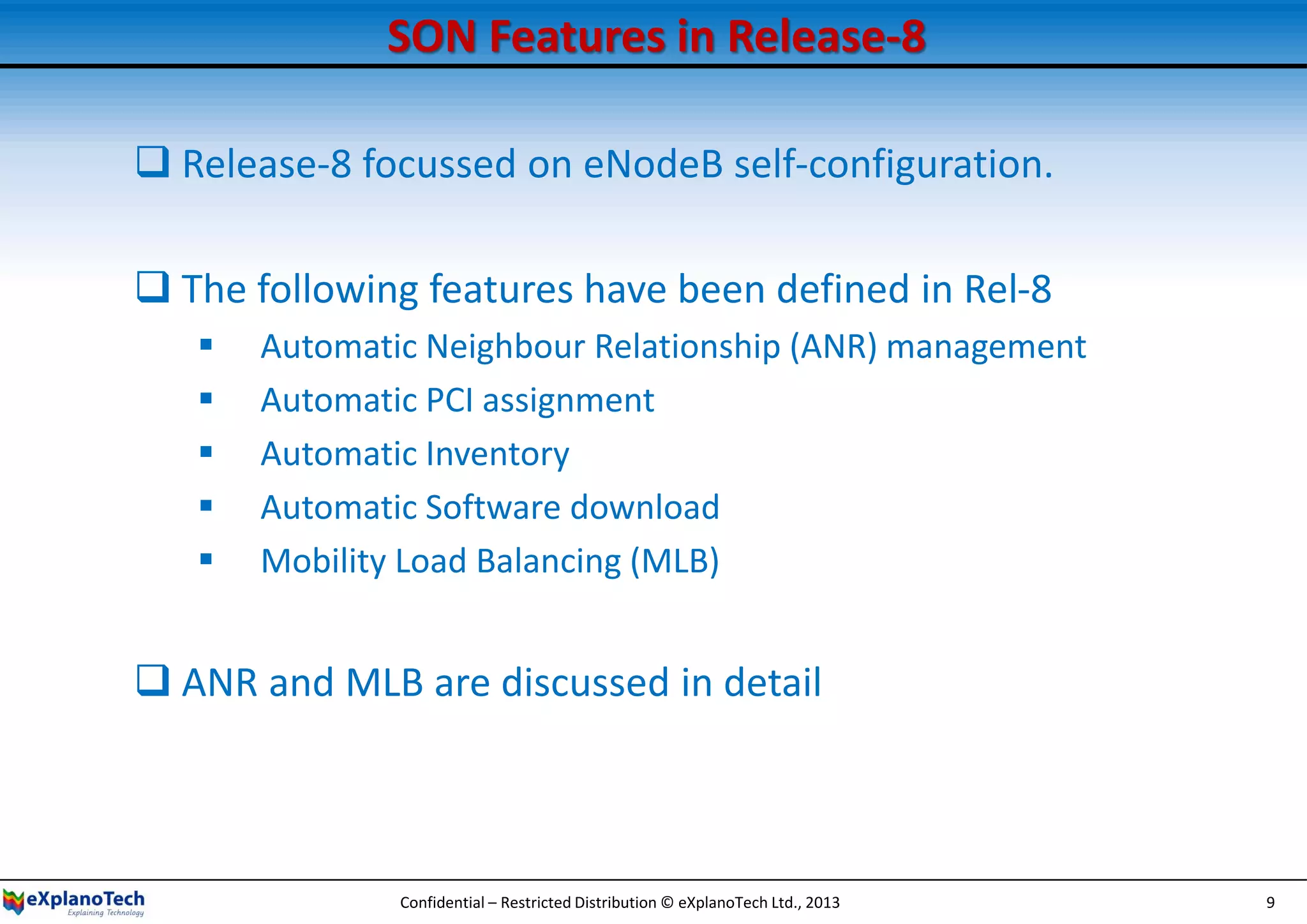 SON Features in Release-8
 Release-8 focussed on eNodeB self-configuration.
 The following features have been defined in Rel-8
 Automatic Neighbour Relationship (ANR) management
 Automatic PCI assignment
 Automatic Inventory
 Automatic Software download
 Mobility Load Balancing (MLB)
 ANR and MLB are discussed in detail
Confidential – Restricted Distribution © eXplanoTech Ltd., 2013 9
 