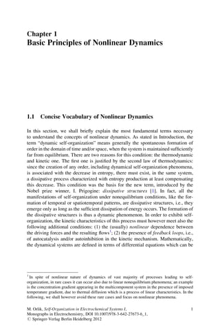 Chapter 1
Basic Principles of Nonlinear Dynamics
1.1 Concise Vocabulary of Nonlinear Dynamics
In this section, we shall brieﬂy explain the most fundamental terms necessary
to understand the concepts of nonlinear dynamics. As stated in Introduction, the
term “dynamic self-organization” means generally the spontaneous formation of
order in the domain of time and/or space, when the system is maintained sufﬁciently
far from equilibrium. There are two reasons for this condition: the thermodynamic
and kinetic one. The ﬁrst one is justiﬁed by the second law of thermodynamics:
since the creation of any order, including dynamical self-organization phenomena,
is associated with the decrease in entropy, there must exist, in the same system,
a dissipative process characterized with entropy production at least compensating
this decrease. This condition was the basis for the new term, introduced by the
Nobel prize winner, I. Prigogine: dissipative structures [1]. In fact, all the
manifestations of self-organization under nonequilibrium conditions, like the for-
mation of temporal or spatiotemporal patterns, are dissipative structures, i.e., they
emerge only as long as the sufﬁcient dissipation of energy occurs. The formation of
the dissipative structures is thus a dynamic phenomenon. In order to exhibit self-
organization, the kinetic characteristics of this process must however meet also the
following additional conditions: (1) the (usually) nonlinear dependence between
the driving forces and the resulting ﬂows1
; (2) the presence of feedback loops, i.e.,
of autocatalysis and/or autoinhibition in the kinetic mechanism. Mathematically,
the dynamical systems are deﬁned in terms of differential equations which can be
1
In spite of nonlinear nature of dynamics of vast majority of processes leading to self-
organization, in rare cases it can occur also due to linear nonequilibrium phenomena; an example
is the concentration gradient appearing in the multicomponent system in the presence of imposed
temperature gradient, due to thermal diffusion which is a process of linear characteristics. In the
following, we shall however avoid these rare cases and focus on nonlinear phenomena.
M. Orlik, Self-Organization in Electrochemical Systems I,
Monographs in Electrochemistry, DOI 10.1007/978-3-642-27673-6_1,
# Springer-Verlag Berlin Heidelberg 2012
1
 