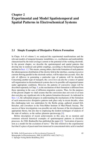Chapter 2
Experimental and Model Spatiotemporal and
Spatial Patterns in Electrochemical Systems
2.1 Simple Examples of Dissipative Pattern Formation
In Chaps. 4–6 of volume I, we analyzed the experimental manifestations and the
relevant models of temporal dynamic instabilities, i.e., oscillations and multistability
characterized by the total (average) current or the potential of the working electrode.
In the present chapter, we describe the spatiotemporal and spatial patterns that
develop due to nonlocal and global couplings, according to theoretical background
outlined in Sect. 1.2. This means, among others, that in the formation of such patterns
the inhomogeneous distribution of the electric ﬁeld at the interface, causing migration
currents ﬂowing parallel to the electrode surface, will be taken into account. Also, the
role of diffusion in generating a particular type of patterns will be described.
Concerning another type of transport, the convection can also be a source of spatial
self-organization in electrochemical systems due to its possible self-organized nature
under appropriate conditions. However, the patterns of convective origin will be
described separately in Chap. 5, as the mechanism of their formation is different from
those operating in the case of diffusion–migration systems. Thus, for the purposes
of the present chapter we shall assume that the convection does not exist or at least
does not play any signiﬁcant role in the pattern formation discussed. As indicated in
Sect. 1.2, the substantial progress in understanding the mechanisms of the formation
of such nonconvective dissipative patterns took place only in recent decades, when
this challenging task was undertaken by the Berlin group, gathered around Ertl,
Krischer, and coworkers in the Fritz-Haber Institute of Max-Planck Society. The
success of these investigations was possible not only because of the development of
appropriate theory, but also due to employing the modern techniques of analysis of
the state of surfaces, as the surface plasmon spectroscopy [1].
Before description of recent achievements in this area, let us mention and
comment selected historical examples of spatiotemporal patterns in electrode
processes. In 1948, Bonhoeffer has published the paper [2]: “Activation of passive
iron as a model for the excitation of nerve.” The title referred to the experimental
fact that if a piece of passivated iron immersed in concentrated nitric acid is touched
M. Orlik, Self-Organization in Electrochemical Systems II,
Monographs in Electrochemistry, DOI 10.1007/978-3-642-27627-9_2,
# Springer-Verlag Berlin Heidelberg 2012
65
 