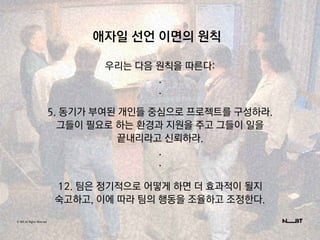 © NBT All Rights Reserved.
애자일 선언 이면의 원칙
우리는 다음 원칙을 따른다:
.
.
5. 동기가 부여된 개인들 중심으로 프로젝트를 구성하라.
그들이 필요로 하는 환경과 지원을 주고 그들이 일을
끝내리라고 신뢰하라.
.
.
12. 팀은 정기적으로 어떻게 하면 더 효과적이 될지
숙고하고, 이에 따라 팀의 행동을 조율하고 조정한다.
 