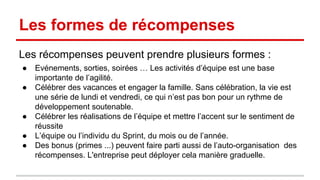 Les formes de récompenses 
Les récompenses peuvent prendre plusieurs formes : 
● Evénements, sorties, soirées … Les activités d’équipe est une base 
importante de l’agilité. 
● Célébrer des vacances et engager la famille. Sans célébration, la vie est 
une série de lundi et vendredi, ce qui n’est pas bon pour un rythme de 
développement soutenable. 
● Célébrer les réalisations de l’équipe et mettre l’accent sur le sentiment de 
réussite 
● L’équipe ou l’individu du Sprint, du mois ou de l’année. 
● Des bonus (primes ...) peuvent faire parti aussi de l’auto-organisation des 
récompenses. L'entreprise peut déployer cela manière graduelle. 
 