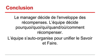 Conclusion 
Le manager décide de l'enveloppe des 
récompenses. L’équipe décide 
pourquoi/quoi/qui/quand/où/comment 
récompenser. 
L’équipe s’auto-organise pour unifier le Savoir 
et Faire. 

