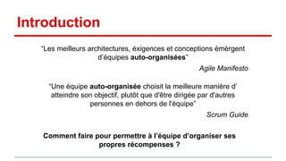 Introduction 
“Les meilleurs architectures, éxigences et conceptions émèrgent 
d’équipes auto-organisées” 
Agile Manifesto 
“Une équipe auto-organisée choisit la meilleure manière 
d’atteindre son objectif, plutôt que d'être dirigée par d'autres 
personnes en dehors de l'équipe” 
Scrum Guide 
Comment faire pour permettre à l’équipe d’organiser ses 
propres récompenses ? 
 