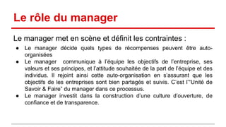 Le rôle du manager 
Le manager met en scène et définit les contraintes : 
● Le manager décide quels types de récompenses peuvent être auto-organisées 
● Le manager communique à l’équipe les objectifs de l’entreprise, ses 
valeurs et ses principes, et l’attitude souhaitée de la part de l’équipe et des 
individus. Il rejoint ainsi cette auto-organisation en s’assurant que les 
objectifs de l’entreprise sont bien partagés et pris en compte. C’est l’“Unité 
de Savoir & Faire” du manager dans ce processus. 
● Le manager investit dans la construction d’une culture d’ouverture, de 
confiance et de transparence. 
 