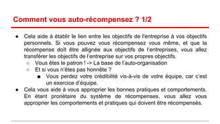Comment vous auto-récompensez ? 1/2 
● Cela aide à établir le lien entre les objectifs de l'entreprise et les objectifs 
au niveau de chaque individu. Si vous pouvez vous récompensez vous 
même, et que la récompense est allignée aux objectifs de l’entreprises, 
vous allez transférer les objectifs de l’entreprise sur vos propres objectifs. 
o Vous êtes le patron ! -> La base de l’auto-organisation 
o Et si vous n’êtes pas honnête ? 
 Vous perdez votre crédibilité vis-à-vis de votre équipe, car c’est 
un exercice d’équipe. 
● Cela vous aide à vous approprier les bonnes pratiques et comportements. 
En étant proriètaire du système de récompenses, vous allez vous 
approprier les comportements et pratiques qui doivent être récompensés. 
 