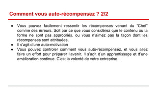 Comment vous auto-récompensez ? 2/2 
● Vous pouvez facilement ressentir les récompenses venant du “Chef” 
comme des erreurs. Soit par ce que vous considèrez que le contenu ou la 
forme ne sont pas appropriés, ou vous n’aimez pas la façon dont les 
récompenses sont attribuées. 
● Il s’agit d’une auto-motivation 
● Vous pouvez controler comment vous vous auto-récompensez, et vous 
allez faire un effort pour préparer l’avenir. Il s’agit d’un apprentissage et 
d’une amélioration continue. C’est la volonté de votre entreprise. 
 