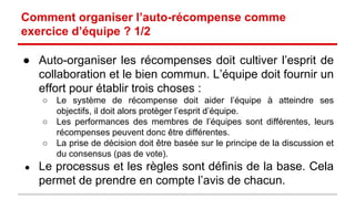 Comment organiser l’auto-récompense comme 
exercice d’équipe ? 1/2 
● Auto-organiser les récompenses doit cultiver l’esprit de 
collaboration et le bien commun. L’équipe doit fournir un 
effort pour établir trois choses : 
o Le système de récompense doit aider l’équipe à atteindre ses 
objectifs, il doit par conséquent protèger l’esprit d’équipe. 
o Les performances des membres de l’équipes sont différentes, leurs 
récompenses peuvent donc être différentes. 
o La prise de décision doit être basée sur le principe de la discussion et 
du consensus (pas de vote). 
● Le processus et les règles sont définis de la base. Cela 
permet de prendre en compte l’avis de chacun. 
 