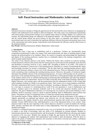 Journal of Education and Practice www.iiste.org
ISSN 2222-1735 (Paper) ISSN 2222-288X (Online)
Vol.4, No.17, 2013
36
Self- Paced Instruction and Mathematics Achievement
Lina Sobrepena Calucag, Ph.D.
Center for General Education, AMA International University – Bahrain
E-mail of the corresponding author: calucag.lina@yahoo.com
Abstract
Self-paced instruction attempts to bridge the gap between the felt need and the course objectives of equipping the
students with mathematical tools needed in skills development. This study used a non-randomized experimental
and control groups, pretest-posttest designs in two separate intact classes in College Algebra. For a period of 10
sessions, the experimental group was subjected to the proposed material – the self-paced instructional module,
and the control group instead was given lectures on the same topics on exponents and radicals. t-test for
uncorrelated mean was used to determine the significant difference between the pretest and posttest mean scores
of the experimental and control groups. Experimental results demonstrate the efficiency and the effectiveness of
the proposed method.
Key Words: Self-Paced Instruction, Module, Mathematics Achievement
1. Introduction
Teaching has come a long way in establishing itself as a profession. Teachers are internationally being
recognized as professionals in their own respect. Like other professionals, the status of teaching hinges in large
measure the professionalism of its members. Hence, for society to recognize and acknowledge the significance
and dignity of the teaching profession, teachers have to continually improve the teaching competencies with
which to guide student learning.
The center of any educative process is the learner. Without the learner, there would be no need for teaching.
Formal education is based on the premise that the learning process can be directed and facilitated. Such direction
and facilitation of learning, however is not a simple task. According to Bustos et al (1996), “The system of
education or schooling is a macro-view of the learning process. Education is a means of transmitting the values
and knowledge necessary for society’s continuation.” On the other hand, the teaching-learning process which
occurs in the classroom setting is a micro-view of the educational process. There are inherently several variables
worth considering when examining the teaching-learning process. Moreover, the quality of instruction largely
determines the probable outcome of the teaching-learning process. As Leano (1995) pointed out, the teacher is a
great factor in the teaching-learning process and therefore should have a thorough knowledge and understanding
of the students which serves as essential starting point in harnessing their potentialities and achieving optimum
development of their own endowments. Nocon et al (2001) wrote that, those in the field of teaching, especially in
Higher Education, will certainly agree with the generalization that the mathematical ability of the average high
school graduate enrolling in College is not getting any better. There seems to be a wrong emphasis somewhere.
The basic mathematical skill seems to have been overlooked. According to Maceda (1997), a country can never
be a real tiger in economy in a technology-driven world if the next generation is weak in Mathematics and
Science. Teachers need to be retrained, textbooks need to be revised and classroom facilities need to be
improved. The goal of Mathematics education is to encourage the use of precise and accurate thinking to solve
problems. Intuitive reasoning is used as a guide to rigorous thinking. Rigor in Mathematics means honesty and
clarity. The purpose of rigor in a beginning course is to make the concepts easily understood and used.
The researcher teaches College Algebra for two decades and found out that the performance of the students in
Algebra, specifically on exponents and radicals, were relatively low. For the improvement of the teaching-
learning process, the students should be given self-instructional materials that would serve as their learning
modules. Vicente (2002) believes that, individualization is one of the educational tenets of our country. Some
educators believe that the most important of the school objectives should be to teach all students the learning
skills, attitudes, and habits that will enable them to study independently. From this significant point, a module
should be developed.
A module is a self-paced instruction constructed in such a way as to facilitate the most efficient method of a user
to acquire a new body of knowledge, learn new skills or be challenged on existing attitudes. Modules as
instructional materials have concretized pretty well the principle of individual differences allowing each student
to proceed at his own pace. Modules also attempt to bridge the gap between the felt need and the course
objective of equipping the students with mathematical tools needed in skills development. With the desire to
improve the quality of mathematics education, the researcher is motivated to develop and validate a self-paced
instructional module in Algebra.
1.1 Objectives of the Study
The main focus of the study is to develop and validate a self-paced instructional module in Algebra. Specifically,
 