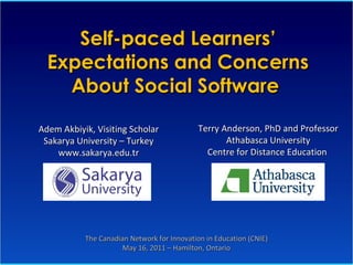 Self-paced Learners’ Expectations and Concerns About Social Software  Terry Anderson, PhD and Professor Athabasca University Centre for Distance Education   Adem Akbiyik, Visiting Scholar Sakarya University – Turkey www.sakarya.edu.tr The Canadian Network for Innovation in Education (CNIE) May 16, 2011 – Hamilton, Ontario 