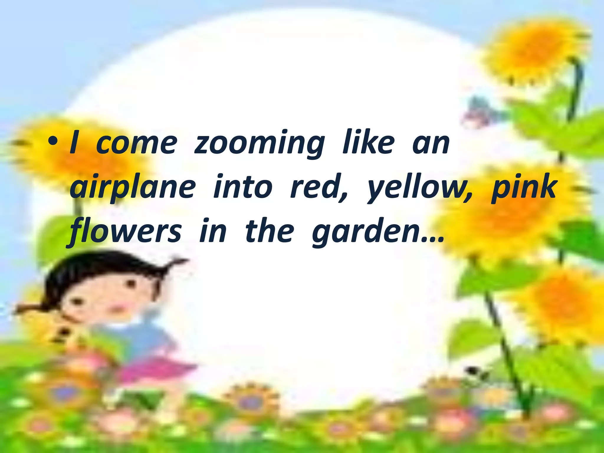 • I come zooming like an 
airplane into red, yellow, pink 
flowers in the garden… 
• I come zooming like an 
airplane into red, yellow, pink 
flowers in the garden… 
 