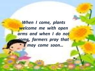 • When I come, plants welcome 
me with open arms and when 
I do not come, farmers pray 
When I come, plants 
welcome me with open 
arms and when I do not 
come, farmers pray that 
that I may come soon. 
I may come soon… 
 