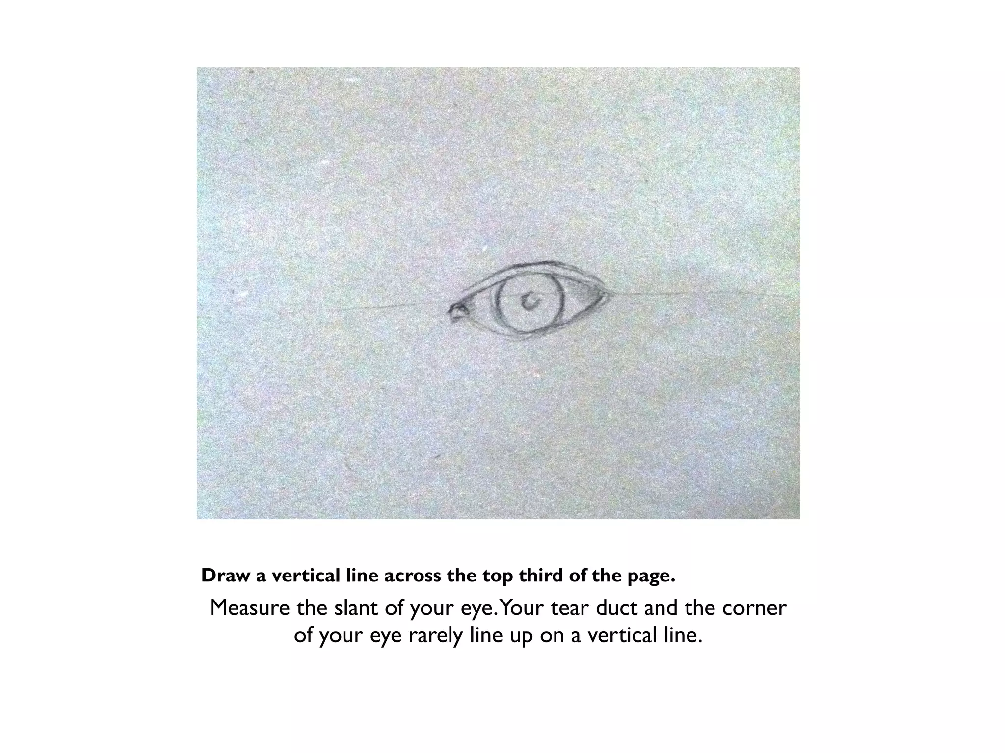 Draw a vertical line across the top third of the page.
Measure the slant of your eye.Your tear duct and the corner
        of your eye rarely line up on a vertical line.
 