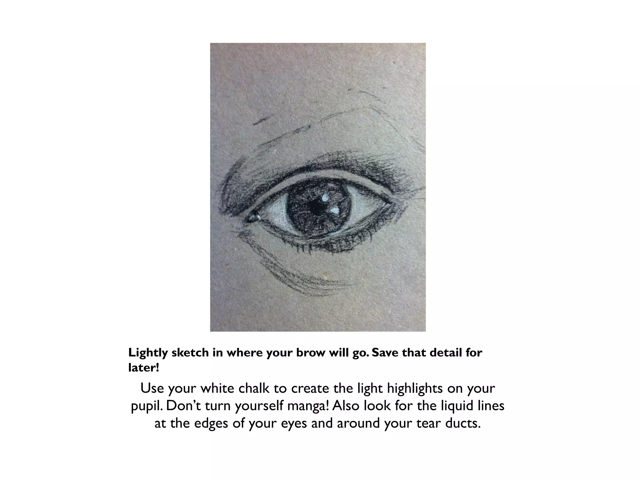 Lightly sketch in where your brow will go. Save that detail for
later!
 Use your white chalk to create the light highlights on your
pupil. Don’t turn yourself manga! Also look for the liquid lines
   at the edges of your eyes and around your tear ducts.
 