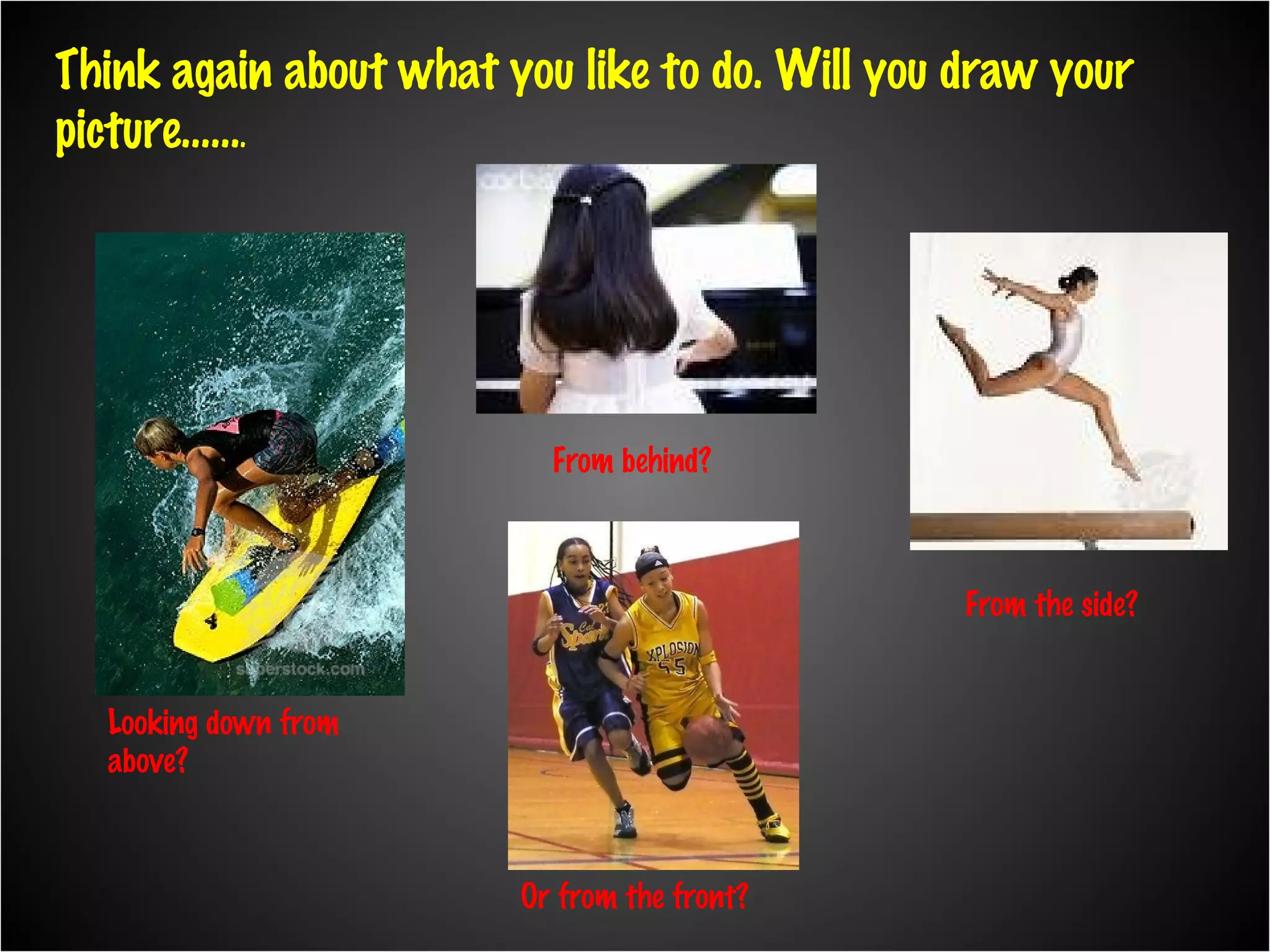 Think again about what you like to do. Will you draw your picture…… . Looking down from above? From behind? From the side? Or from the front?