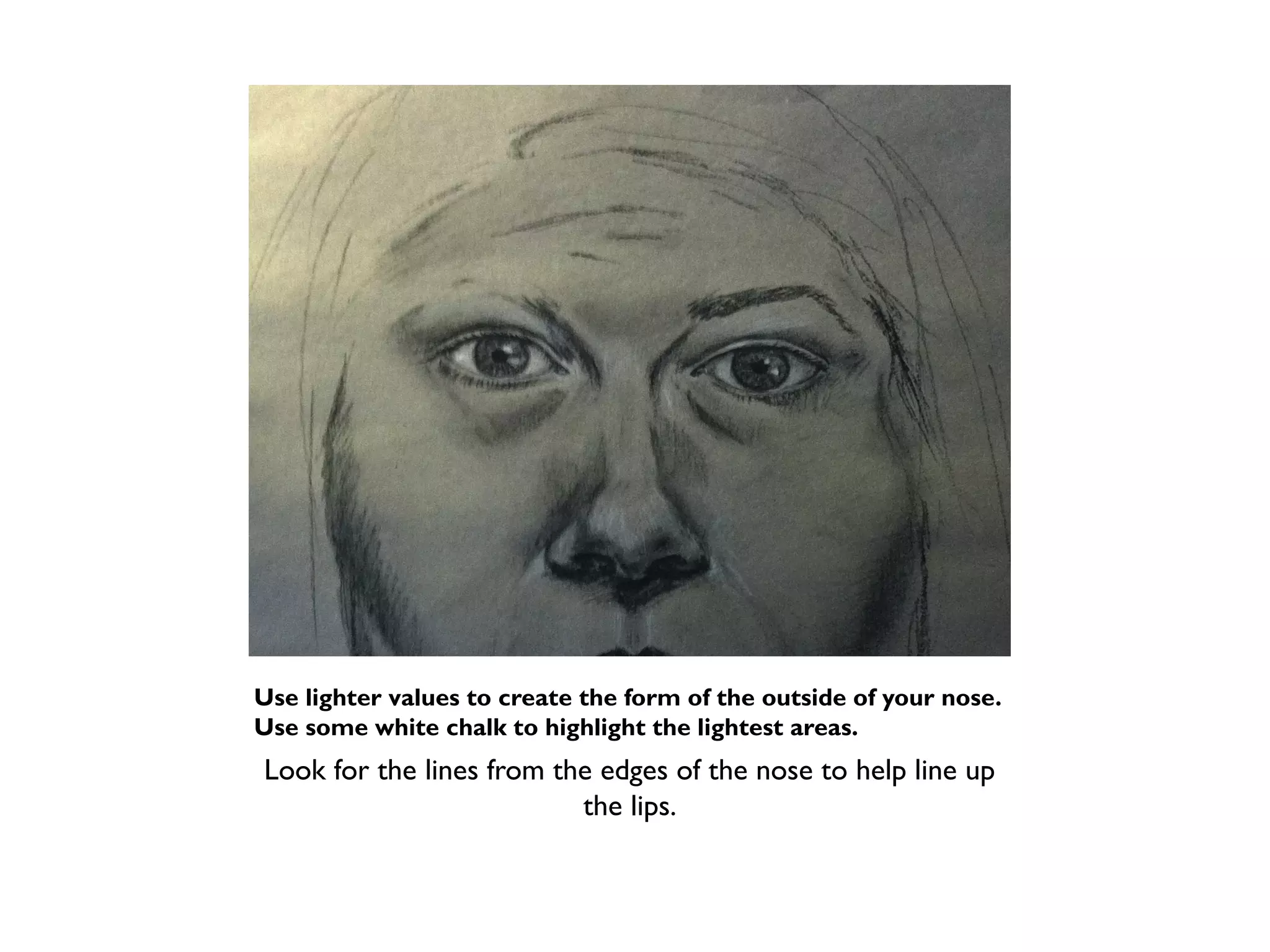Use lighter values to create the form of the outside of your nose.
Use some white chalk to highlight the lightest areas.
Look for the lines from the edges of the nose to help line up
                          the lips.
 