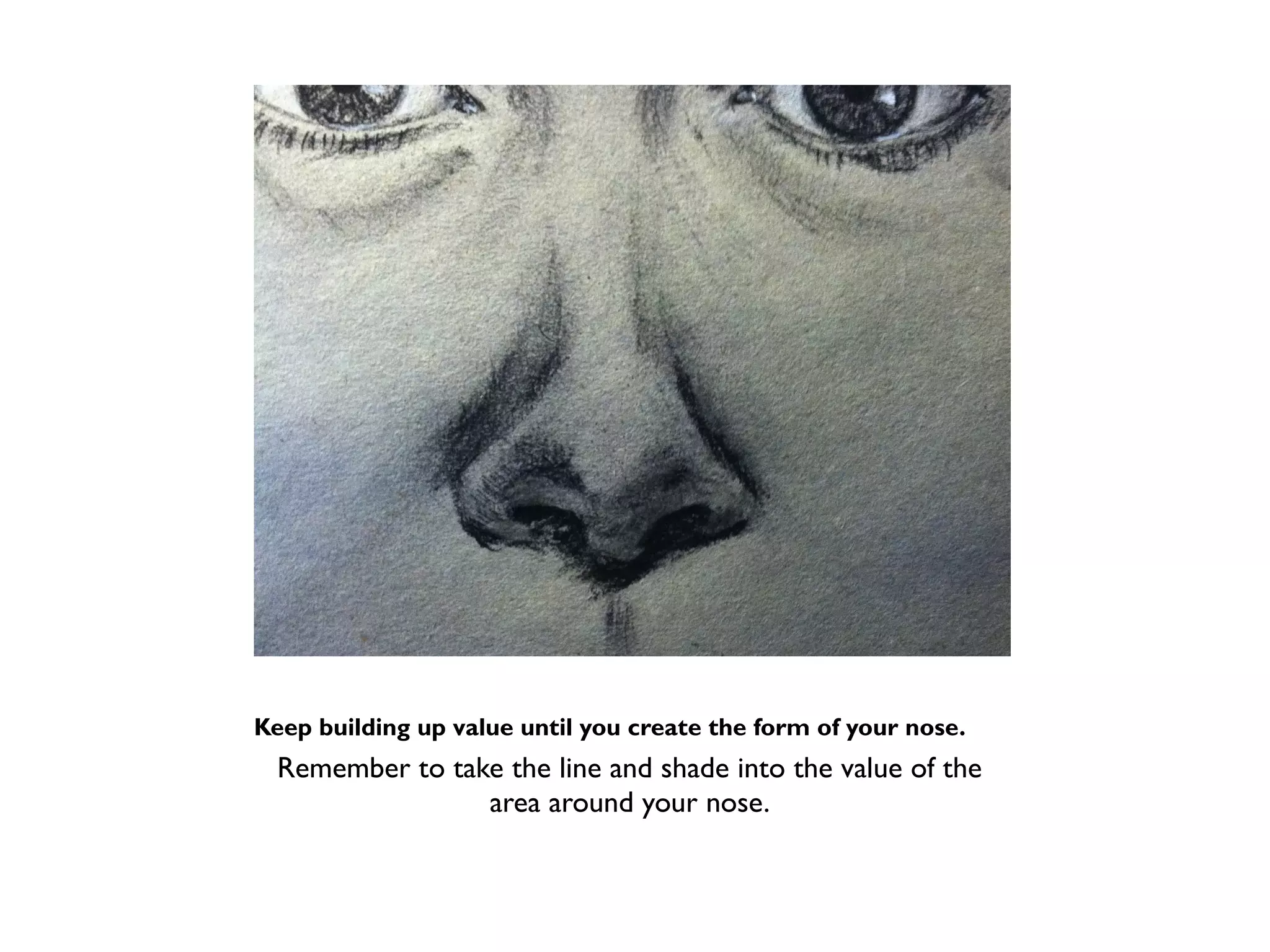 Keep building up value until you create the form of your nose.
  Remember to take the line and shade into the value of the
                 area around your nose.
 