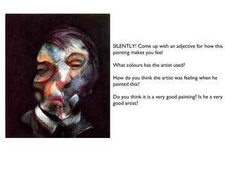 SILENTLY! Come up with an adjective for how this 
painting makes you feel 
What colours has the artist used? 
How do you think the artist was feeling when he 
painted this? 
Do you think it is a very good painting? Is he a very 
good artist? 
 