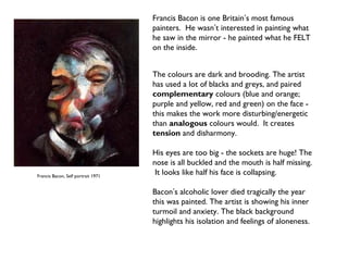 Francis Bacon, Self portrait 1971 
Francis Bacon is one Britain’s most famous 
painters. He wasn’t interested in painting what 
he saw in the mirror - he painted what he FELT 
on the inside. 
The colours are dark and brooding. The artist 
has used a lot of blacks and greys, and paired 
complementary colours (blue and orange; 
purple and yellow, red and green) on the face - 
this makes the work more disturbing/energetic 
than analogous colours would. It creates 
tension and disharmony. 
His eyes are too big - the sockets are huge! The 
nose is all buckled and the mouth is half missing. 
It looks like half his face is collapsing. 
Bacon’s alcoholic lover died tragically the year 
this was painted. The artist is showing his inner 
turmoil and anxiety. The black background 
highlights his isolation and feelings of aloneness. 
 